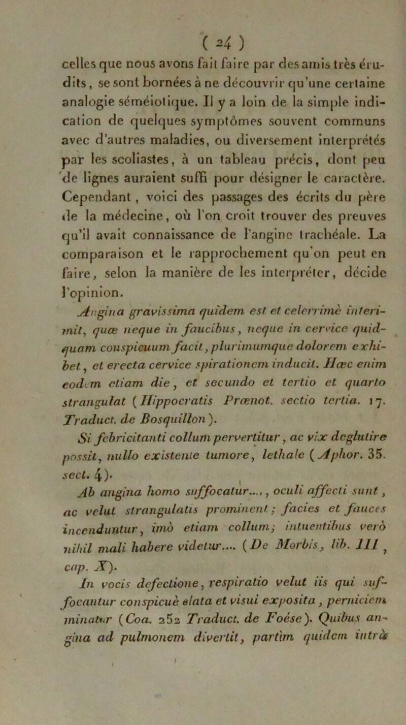 ( ^ ) celles que nous avons fait faire par des amis très éru- dits , se sont bornées à ne découvrir qu’une certaine analogie séméiotique. Il y a loin de la simple indi- cation de quelques symptômes souvent communs avec d’autres maladies, ou diversement interprétés par les scoliastes, à un tableau précis, dont peu de lignes auraient suffi pour désigner le caractère. Cependant, voici des passages des écrits du père de la médecine, où l’on croit trouver des preuves qu’il avait connaissance de l'angine trachéale. La comparaison et le rapprochement qu’on peut en faire, selon la manière de les interpréter, décide l’opinion. Ar.eina gravissima quidem est et celerrimè in teri- mit, quœ neque in faucibus, ncque in cerrice quid- quam couspicuumfacit, plurimumque dolorcm exhi- bel, et erecta cervice spirationcm inducit. Hase enim eodem eliam die, et secundo et tertio et quarto strangulat ( Ilippocratis Prœnot. sectio tertia. 17. Traduct. de Bosquillon ). Si fcbricitanti collum pervertilur, ac vix dcglulire pnssit, nullo existentc lumore, léthale ( Aphor. 35. secl. 4)* Ah angina homo suffocalur...., oculi affccli sunt, ac vclul strangulatis prominent ; faciès et fauces incendunlur, imo etiam collum ; inluentibus vet o nihil mali habere videlur.... {De Morbis, lib. 111 y cap. JT). In vocis dcfectione, respiralio velut iis qui suf- focantur conspicuè elata et visui exposita , pemicietn minuter {Coa. z5z Traduct. de Toése). Qmbus an~ gina ad pulmonem divertit, partim quidem intrà