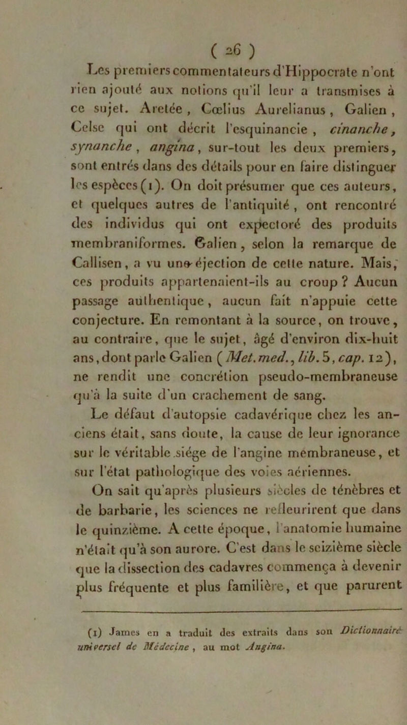 ( ^ ) Les premierscommentateursd’Hippocrate n’ont rien ajouté aux notions qu’il leur a transmises à ce sujet. Aretée , Cœlius Aurelianus, Galien, Celsc qui ont décrit l’csquinancie , cinanche, synanche , angina, sur-tout les deux premiers, sont entrés dans des détails pour en faire distingue*’ les espèces (i). On doit présumer que ces auteurs, et quelques autres de l'antiquité , ont rencontré des individus qui ont expectoré des produits membraniformes. Galien , selon la remarque de Callisen, a vu un»éjection de celte nature. Mais, ces produits appartenaient-ils au croup ? Aucun passage authentique, aucun fait n’appuie cette conjecture. En remontant à la source, on trouve, au contraire, que le sujet, âgé d’environ dix-huit ans,dont parle Galien (Met.med., lib.b,cap. 12), ne rendit une concrétion pseudo-membraneuse qu’à la suite d’un crachement de sang. Le défaut d'autopsie cadavérique chez les an- ciens était, sans doute, la cause de leur ignorance sur le véritable siège de l'angine membraneuse, et sur l’état pathologique des voies aériennes. On sait qu’après plusieurs siècles de ténèbres et de barbarie, les sciences ne relleurirent que dans le quinzième. A cette époque, 1 anatomie humaine n’était qu’à son aurore. C’est dans le seizième siècle que la dissection des cadavres commença à devenir plus fréquente et plus familière, et que parurent (j) James en a traduit des extraiis dans son Dictionnaire uni perse/ de Médecine , au mot Angina.
