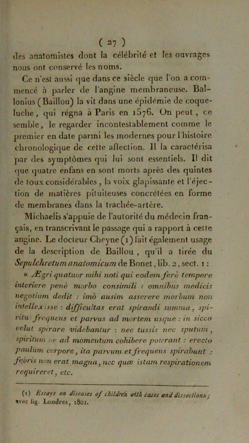 des anatomistes dont la célébrité et les ouvrages nous ont conservé les noms. Ce n'est aussi que dans ce siècle que l'on a com- mencé à parler de l'angine membraneuse. Bal- lonius (Baillou) la vit dans une épidémie de coque- luche, qui régna à Paris en 1576. On peut , ce semble, le regarder incontestablement comme le premier en date parmi les modernes pour l'histoire chronologique de cette affection. Il la caractérisa par des symptômes qui lui sont essentiels. I! dit que quatre enfans en sont morts après des quintes de toux considérables j la voix glapissante et l'éjec- tion de matières pituiteuses concrétées en forme de membranes dans la trachée-artère. Miehaelis s’appuie de l'autorité du médecin fran- çais, en transcrivant le passage qui a rapport à cette angine. Le docteur Cheyne (1) fait également usage de la description de Baillou , qu’il a tirée du Sepulcliretum anatomicum de Bonet, lib. 2, sect. 1 : « Ægri quatuor mihi uoti qui eodem ferè ternpore interiere periè morbo consitnili : omnibus medicis negotuim dédit : imô ausim asserere morbum non intellejcisse : difficultas erat spirandi sunnua, spi- ntu frequens et parvus ad morlem usque : in sicco velul spirnre videbanlur : nec tussis nec sputum , spirituni r.e ad momeutum cohibere pourant : ereclo paulùni corpore, ita pammi et frequens spirabant : feuns non erat. magna, nec quœ istam respirationem requireret, etc. (1) Essays on discases of c/iildre'n frit h cases and dissections* / avec tig. Londres, 1801.