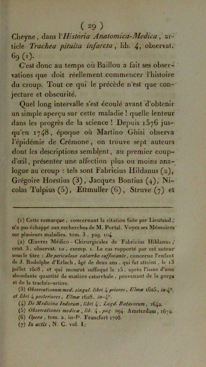 Cheyne , clans XHistoria Anatomica-Medica , ar- ticle Trachea pituita infarcta, lib. 4> observât. 69 (0* C’est donc au temps où Baillou a fait ses obser- vations que doit réellement commencer 1 histoire du croup. Tout ce qui le précède n’est que con- jecture et obscurité. Quel long intervalle s’est écoulé avant d’obtenir un simple aperçu sur cette maladie ! quelle lenteur dans les progrès de la science ! Depuis i5y6 jus- qu’en 1748, époque où Martino Ghisi observa lepidémie de Crémone , on trouve sept auteurs dont les descriptions semblent, au premier coup- d’œil, présenter une affection plus ou moins ana- logue au croup : tels sont Fabricius Ilildanus (2), Grégoire Horstius (3), Jacques Bontius (4), Ni- colas Tulpius (5), Ettmuller (6) , Slruve (7) et (1) Cette remarque , concernant la citation faite par Lieutaud n’a pas échappé aux recherches de M. Portai. Voyez ses Mémoires sur plusieurs maladies, tom. 3 , pag. io4 (2) Œuvres Médico - Chirurgicales de Fabricius Hildanus cent. 3, observât. 10 , exemp. 1. Le cas rapporté par cet auteur sous le titre : De periculoso calarrho suffocante, concerne l’enfant de J. Rodolphe d’Erlach , âgé de deux ans . qui fut atteint , le i3 juillet 1608, et qui mourut suffoqué le i5, après l’issue d’une abondante quantité de matière catarrhale, provenant de la gorge et de la trachée-artère. (3) Obsercationum med. s in gui. libri 4 priores, Ulmte l6a5, in-lf. et libri 4 posteriorcs, Ulmæ 1628, in-lf. (4) De Medicina Indorum, libri 4 , Lugd■ Batavorum , 1642. (5) Observationes medicœ , lib. 4 , pag. 294. Amsterdam , 1672. (6) Opéra , tom. 2, in-f1». Francfort 1708. (7) In actis , N. C. vol. I.i