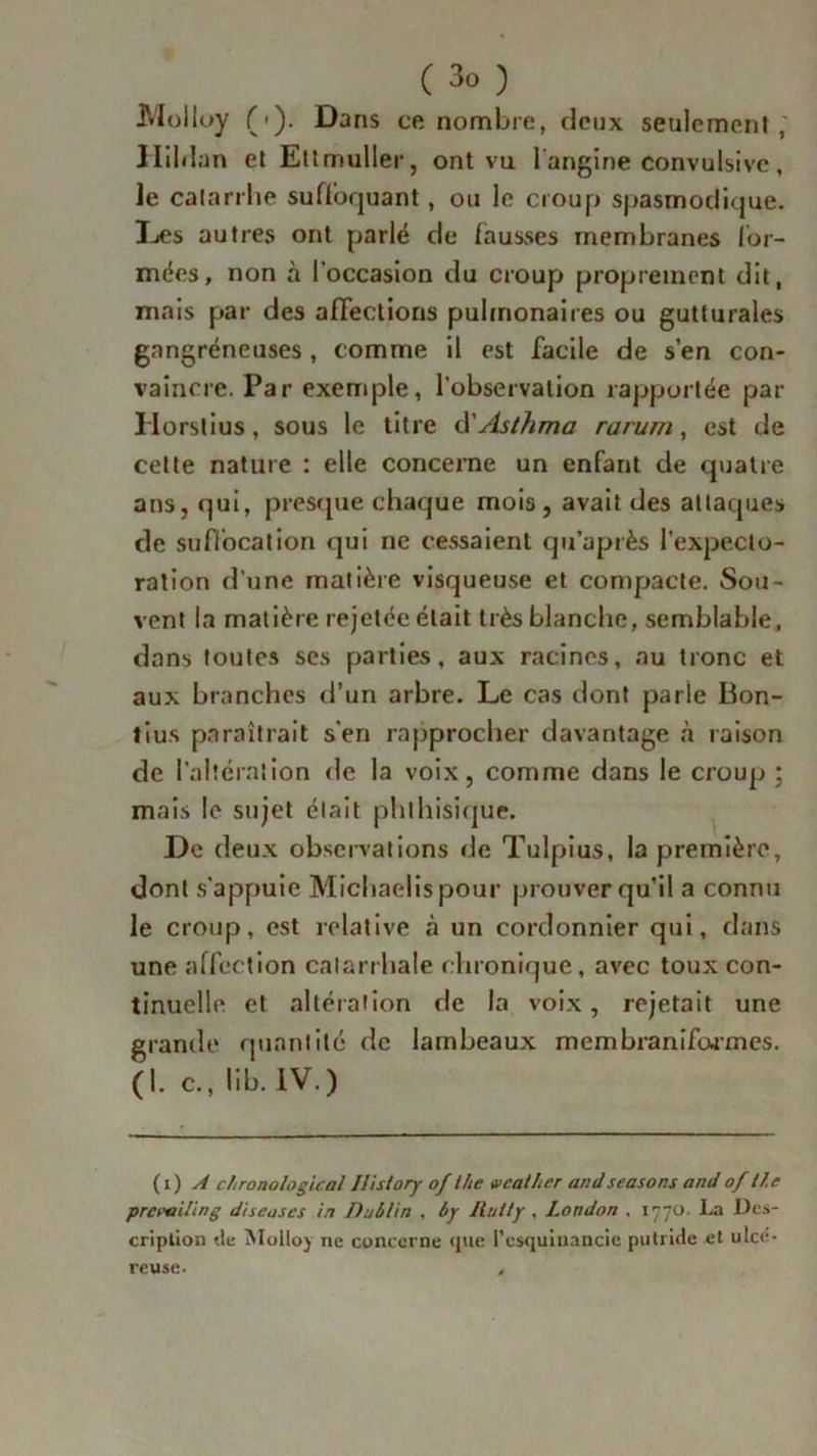 Moiloy (•). Dans ce nombre, deux seulement, Hil.l an et Ettmuller, ont vu 1 angine convulsive , Je catarrhe suffoquant, ou le croup spasmodique. Des autres ont parlé de fausses membranes for- mées, non à l’occasion du croup proprement dit, mais par des affections pulmonaires ou gutturales gangréneuses, comme il est facile de s’en con- vaincre. Par exemple, l’observation rapportée par Ilorstius, sous le titre d’Asthma rarum, est de cette nature : elle concerne un enfant de quatre ans, qui, presque chaque mois, avait des attaques de suffocation qui ne cessaient qu’a près l'expecto- ration d’une matière visqueuse et compacte. Sou- vent la matière rejetée était très blanche, semblable, dans toutes scs parties, aux racines, au tronc et aux branches d’un arbre. Le cas dont parle Bon- lius paraîtrait s'en rapprocher davantage à raison de l'alteration de la voix, comme dans le croup ; mais le sujet était phthisique. De deux observations de Tulpius, la première, dont s'appuie Michaelispour prouver qu’il a connu le croup, est relative à un cordonnier qui, dans une affection catarrhale chronique, avec toux con- tinuelle et altération de la voix, rejetait une grande quantité de lambeaux membraniformes. (1. c., lib. IV.) (i) A chronological Ilistory of Ihe wcather ar.dseasons andof tf.e prcwiling diseuses in Dublin , Ity Ilutty , London . 1770. La Des- cription de Moltoy 11e concerne que l’csquinancie putride et ulcé- reuse. ,