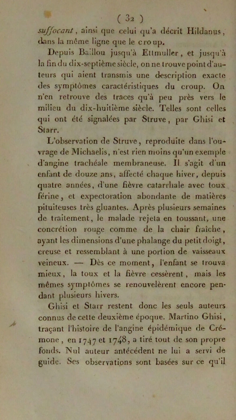 suffocant, ainsi que celui qu’a décrit Hildanus, clans la môme ligne que le croup. Depuis Baillou jusqu’à Eltmuller, et jusqu’à la lindu dix-septième siècle, on ne trouve point d’au- teurs qui aient transmis une description exacte des symptômes caractéristiques du croup. On n’en retrouve des traces qu’à peu près vers le milieu du dix-huitième siècle. Telles sont celles qui ont été signalées par Struve, par Gliisi et Starr. L’observation de Struve, reproduite dans l’ou- vrage de Michaelis, n'est rien moins qu’un exemple d’angine trachéale membraneuse. Il s’agit d’un enfant de douze ans, affecté chaque hiver, depuis quatre années, d’une fièvre catarrhale avec toux férinc, et expectoration abondante de matières pituiteuses très gluantes. Après plusieurs semaines de traitement, le malade rejeta en toussant, une concrétion rouge comme de la chair fraîche, ayant les dimensions d'une phalange du petit doigt, creuse et ressemblant à une portion de vaisseaux veineux. — Dès ce moment, l'enfant se trouva mieux, la toux et la fièvre cessèrent, mais les mêmes symptômes se renouvelèrent encore pen- dant plusieurs hivers. Gliisi et Starr restent donc les seuls auteurs connus de cette deuxième époque. Martino Ghisi, traçant l’histoire de l’angine épidémique de Cré- mone , en 1747 et 174^5 a tiré tout de son propre fonds. Nul auteur antécédent ne lui a servi de guide. Scs observations sont basées sur ce qu’il