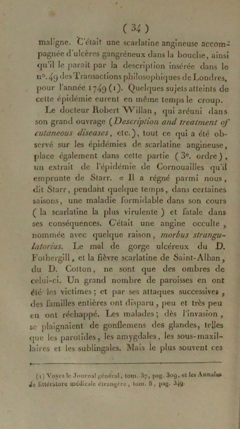 maligne. Citait une scarlatine angineuse accom- pagnée d’ulcères gangréneux dans la bouche, ainsi qu’il le paraît par la description insérée dans le n°. ^9 des Transactions philosophiques de Londres, pour l'année 174g (1). Quelques sujets atteints de cette épidémie eurent en même temps le croup. Le docteur Robert Willan , qui aréuni dans son grand ouvrage (Description and treatrnent of cutaneous discases, etc.), tout ce qui a été ob- servé sur les épidémies de scarlatine angineuse, place également dans cette partie (3e. ordre), un extrait de l’épidémie de Cornouailles qu’il emprunte de Starr. « 11 a régné parmi nous, dit Starr, pendant quelque temps, dans certaines saisons, une maladie formidable dans son cours ( la scarlatine la plus virulente ) et fatale dans ses conséquences. C’était une angine occulte , nommée avec quelque raison , morbus strangu- latorius. Le mal de gorge ulcéreux du D. Folhergill, et la fièvre scarlatine de Saint-Alban, du D. Cotton, ne sont que des ombres de celui-ci. Un grand nombre de paroisses en ont été les victimes ; et par ses attaques successives , des familles entières ont disparu , peu et très peu en ont réchappé. Les malades ; dès l’invasion , se plaignaient de gonflemens des glandes, telles que les parotides, les amygdales, les sous-maxil- laires et les subi ingai es. Mais le plus souvent ces (1) Voyez te Journal général, tom. 37, pag. 3og, et les Annal*# «le littérature médicale étrangère, tom. 8, pag. 34g-