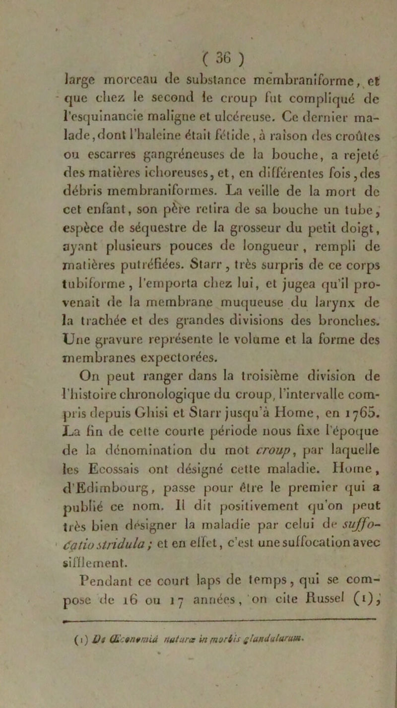 largo morceau de substance membraniforme, et que chez le second le croup fut compliqué de l’esquinancie maligne et ulcéreuse. Ce dernier ma- lade,dont l’haleine était fétide, à raison des croûtes ou escarres gangréneuses de la bouche, a rejeté des matières ichoreuses, et, en différentes fois,des débris inembraniforines. La veille de la mort de cet enfant, son père retira de sa bouche un tube, espèce de séquestre de la grosseur du petit doigt, ayant plusieurs pouces de longueur , rempli de matières putréfiées. Starr, très surpris de ce corps tubiforme, l’emporta chez lui, et jugea qu’il pro- venait de la membrane muqueuse du larynx de la trachée et des grandes divisions des bronches. Une gravure représente le volume et la forme des membranes expectorées. On peut ranger dans la troisième division de l histoire chronologique du croup, l’intervalle com- pris depuis Gliisi et Starr jusqu'à Home, en 1765. La fin de cette courte période nous fixe l'époque de la dénomination du mot croup, par laquelle les Ecossais ont désigné cette maladie. Home , d’Edimbourg, passe pour être le premier qui a publié ce nom. li dit positivement qu'on peut très bien désigner la maladie par celui de suffo- égtio stridula ; et en effet, c’est une suffocation avec sifflement. Pendant ce court laps de temps, qui se com- pose de 16 ou 17 années , on cite Russe! (t), (1) lis Œ:anvrniù nuturcc in (nurbis ÿlundulurtm-