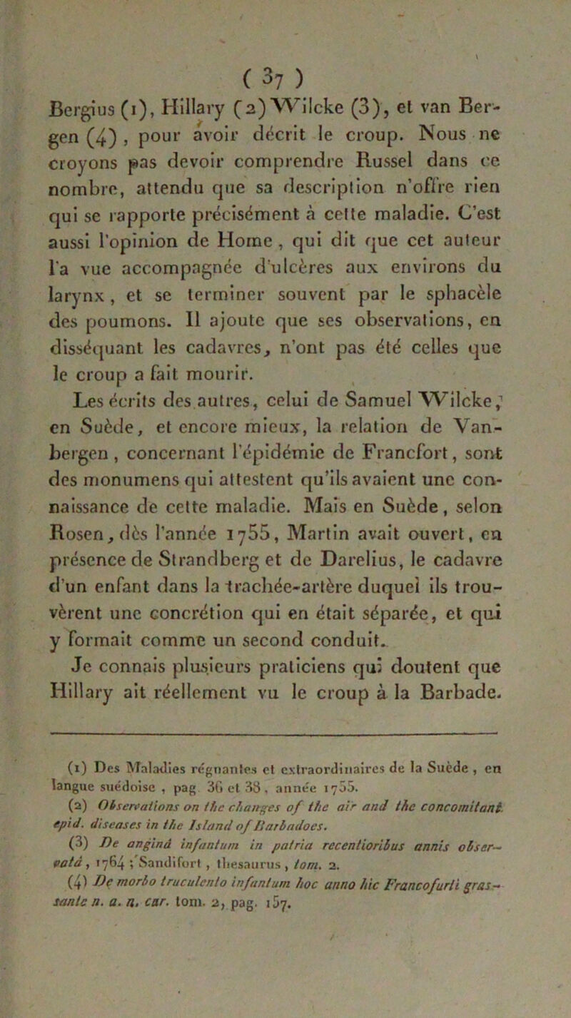 Bergius (i), Hillary (2) Wi Icke (3), el van Ber- gen (4) j pour avoir décrit le croup. Nous ne croyons pas devoir comprendre Russel dans ce nombre, attendu que sa description n’offre rien qui se rapporte précisément cà celle maladie. C’est aussi l’opinion de Home, qui dit que cet auteur l'a vue accompagnée d'ulcères aux environs du larynx , et se terminer souvent par le sphacèle des poumons. Il ajoute que ses observations, en disséquant les cadavres, n’ont pas été celles que le croup a fait mourir. Les écrits des autres, celui de Samuel Wilcke,1 2 3 4 en Suède, et encore mieux, la relation de Van- bergen , concernant l’épidémie de Francfort, sont des monumens qui attestent qu’ils avaient une con- naissance de celte maladie. Mais en Suède, selon Rosen,dès l’année 1^55, Martin avait ouvert, en présence de Strandberg et de Darelius, le cadavre d’un enfant dans la Irachée-artère duquel ils trou- vèrent une concrétion qui en était séparée, et qui y formait comme un second conduit. Je connais plusieurs praticiens qui doutent que Hillary ait réellement vu le croup à la Barbade. (1) Des Maladies régnantes et extraordinaires de la Suède , en langue suédoise , pag 3G et 38, année 1705. (2) Observations on tiic changes of the air and the concomitant, epid. diseases in the Istand 0/Bnrbadoes. (3) De anginâ infantum in patria recentiorihus annis obser- vât à , 1764 ; Sandifort , thésaurus , tom. 2. (4) Idc morbo truculcnto infantum hoc anno hic Francofurii gras- sanie n. a. n. car. tom. 2, pag. 157.