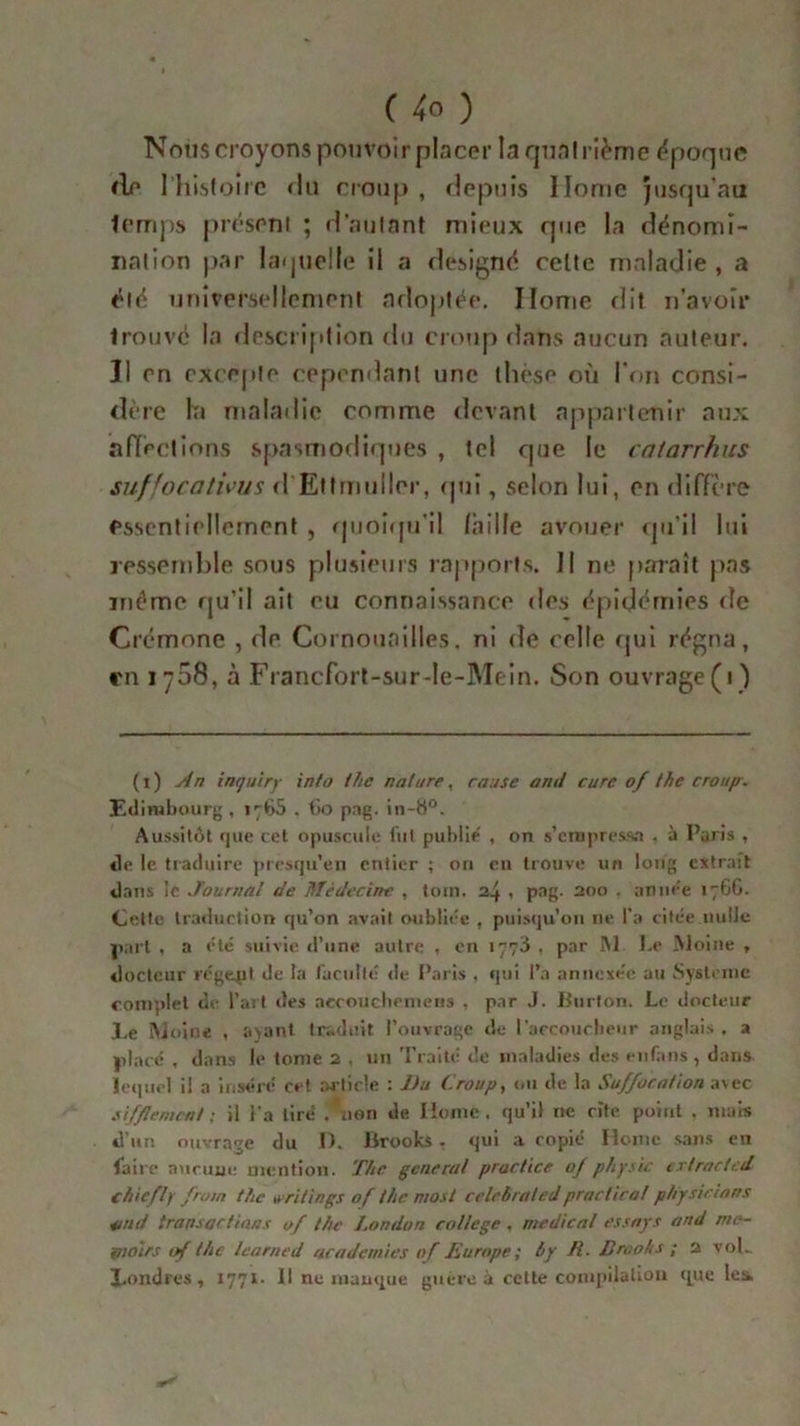 Noiis croyons pouvoir placer la quatrième époque <le 1 histoire du croup , depuis Home jusqu’au temps présent ; d’autant mieux que la dénomi- nation par laquelle il a désigné celte maladie, a été universellement adoptée. Ilome dit n’avoir Irouvc la description du croup dans aucun auteur. Il en excepte cependant une thèse où l’on consi- dire la maladie comme devant appartenir aux affections spasmodiques , tel que le catarrhus suffocations d Etlmulirr, qui, selon lui, en diffère essentiellement , quoiqu'il faille avouer qu'il lui ressemble sous plusieurs rapports. 11 ne paraît pas même qu’il ait eu connaissance des épidémies de Crémone , de Cornouailles, ni de celle qui régna, en 1708, à Francfort-sur-le-Mein. Son ouvrage(1) (1) An inquiry into thc nature, cause and cure of the croup. Edimbourg, 1765 , fio pag. in-8°. Aussitôt que cet opuscule fut publie , on s’empressa . à Paris , «le le traduire presqu’en entier ; on eu trouve un long extrait dans le Journal de Médecine , toin. 24 , pag. 200 . année 176G. Cette traduction qu’on avait oubliée , puisqu’on 11e l'a citée nulle part , a été suivie «l’une autre , en 1773 , par INI Le Moine , «ioctcur régent de la faculté de Paris . qui l’a annexée au Système complet de l’art des aecoucheniens , par J. Burlon. Le docteur JLe Moine , ayant traduit l’ouvrage de l’accoucheur anglais. » placé , dans le tome 2 , un Traite de maladies des enfans, dans lequel il a inséré cet article : Du Croup, ou de la Suffocation avec sifflement : il l'a tiré ,'îien de Home, qu’il ne cite point , mais d’un ouvrage du 1). Brooks. qui a copié Home sans en faire aucuue mention. The general practice of physic crtractcd chicfly front the writings of the most celebraled practirol ptiysicians 41 ad transactions of the London college , medical essays and nie- pioirs of the learned academies of Europe ; 6y Cl. Brooks ; 2 vol.. Xoodres, 1771- 11 ne manque guère à cette compilation que les.
