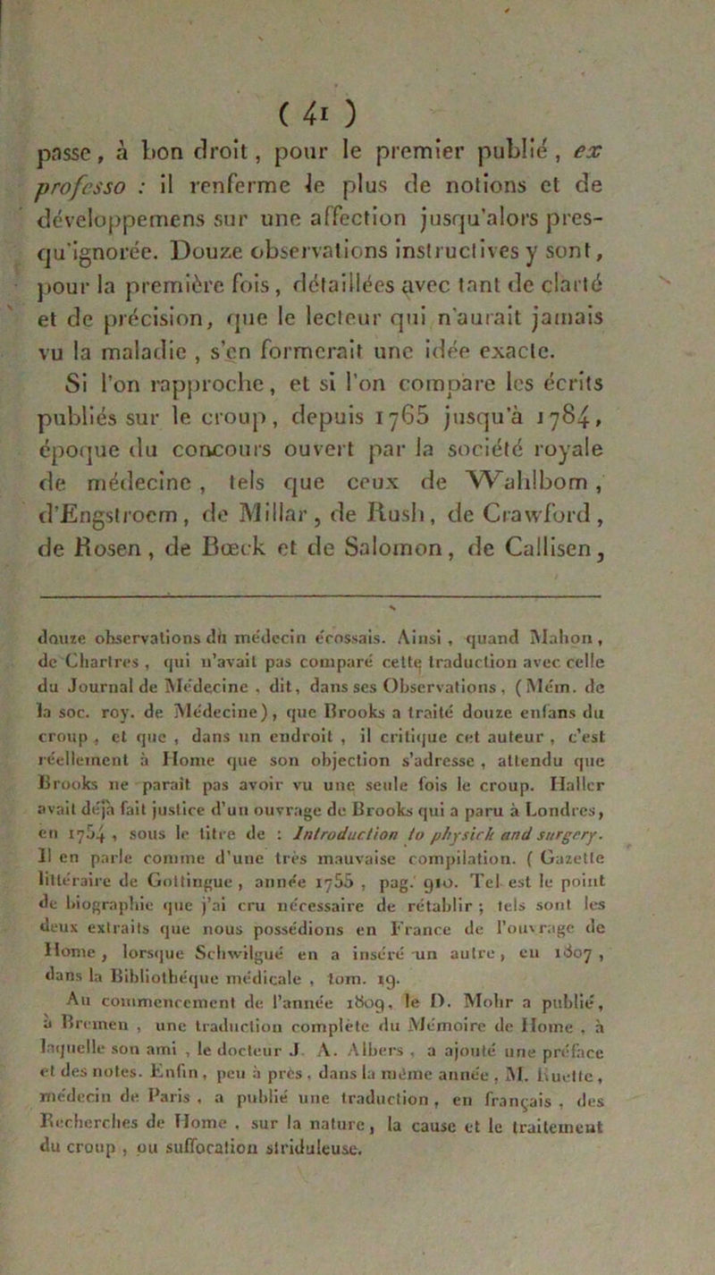 passe, à bon droit, pour le premier publié, ex professo : il renferme le plus de notions et de développemens sur une affection jusqu’alors pres- qu'ignorée. Douze observations instructives y sont, pour la première fois, détaillées avec tant de clarté et de précision, que le lecteur qui n'aurait jamais vu la maladie , s’en formerait une idée exacte. Si l’on rapproche, et si l’on compare les écrits publiés sur le croup, depuis 1765 jusqu’à j 784, époque du concours ouvert par la société royale de médecine , tels que ceux de Wahlbom, d’Engstroem, de Millar, de Rush, de Crawford, de Rosen, de Rœck et de Salomon, de Callisen, douze observations du médecin écossais. Ainsi, quand Mahon, de Chartres , qui n’avait pas compare cettq traduction avec, celle du Journal de Médecine , dit, dans ses Observations, (Mém. de la soc. roy. de Médecine), que Brooks a traité douze enfans du croup , et que , dans un endroit , il critique cet auteur , c’est réellement à Home que son objection s’adresse , attendu que Brooks ne parait pas avoir vu une seule fois te croup. Ilallcr avait déjà fait justice d’un ouvrage de Brooks qui a paru à Londres, eu 1754, sous le titre de : Introduction io physich and surgrry. Il en parle comme d’une très mauvaise compilation. ( Gazette littéraire de Gottingue , année 1755 , pag.' 910. Tel est le point de biographie que j’ai cru nécessaire de rétablir ; tels sont les deux extraits que nous possédions en France de l’ouvrage de Home, lorsque Schwitgué en a inséré -un autre, en KJ07 , dans la Bibliothèque médicale , tom. 19. Au commencement de l’année ibog, le t). Mobr a publié, a Brcmen , une traduction complète du Mémoire de Home . à laquelle son ami , le docteur .1 A. Albers , a ajouté une préface et des notes. Enfin , peu à prCs . dans la même année , M. Luette, médecin de Paris , a publié une traduction , en français , des Recherches de Home , sur la nature, la cause et le traitement du croup , pu suffocation siriduieuse.
