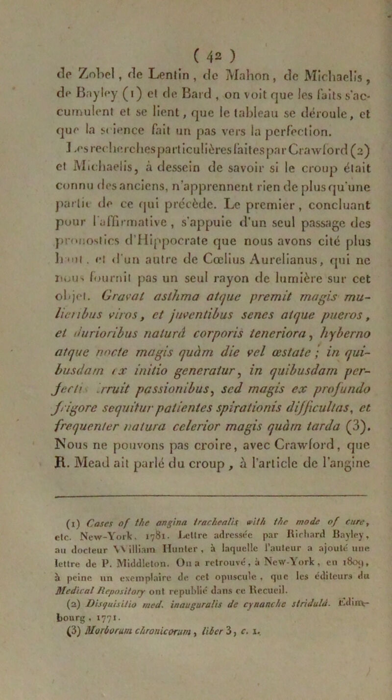 de Zobel, de Lentin , de Mahon, de Michaelis, de Bayley ( i ) cl de. Bard , on voit que les faits s'ac- cumulent et se lient, que le tableau sc déroule, et que la s« ience fait un pas vers la perfection. ] .es recherches particulières laites parCrawlord (2) et Michaelis, à dessein de savoir si le croup était connu des anciens, n'apprennent rien de plus qu’une partit de ce qui précède. Le premier, concluant pour I affirmative, s'appuie d’un seul passage des pronostics d’Hippocrate que nous avons cité plus h ît. cl d'un autre de Cœlius Aurelianus, qui ne iioiiN fournil pas un seul rayon de lumière sur cet objet. Gravai asthma atque premit ma gis mu- lie nbus viras, et juventibus senes al que pueros, et u’urioribus nalurâ corporis teneriora, hyberno atque rmcle magis quàm die vel œstate ; in qui- busdam < x initio generatur, in quibusdarn per- jecti rruit passionibus, sed magis ex profundo jrigore sequitur patientes spirationis difficultas, et fréquenter ratura cclerior magis quàm tarda (3). Nous ne pouvons pas croire, avec Crawford, que R. Mead ait parlé du croup , à l'article de l’angine (1) Cases of the angina irachealis vit h t/ie mode of cure, etc. New-York. 1781. Lettre adressée par Richard Bayley, au docteur \\ illiam Hanter , à laquelle l’auteur a ajouté une lettre de P. Middleton. Ou a retrouvé, à New-York, en i8cm|, à peine un exemplaire de cet opuscule , que les éditeurs «lu Medical Repository ont republié dans ce Recueil. (2) Disfuisilio med. inauguralis de cynanchc stridulà. Ldinv- bourg , 1771 • (3) Morùürur/i chronicorum, liber 3, c. 1.
