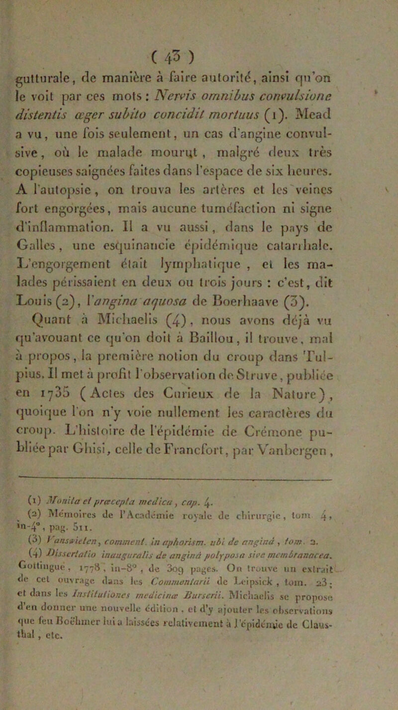 gutturale, de manière à faire autorité, ainsi qu’on le voit par ces mots: Nervis omnibus convulsiune distentis ccger subito concidil mortuus (1). Mead a vu, une fois seulement, un cas d’angine convul- sive, où le malade mourut, malgré deux très copieuses saignées faites dans l’espace de six heures. A l’autopsie, on trouva les artères et les veines fort engorgées, mais aucune tuméfaction ni signe d'inflammation. Il a vu aussi, dans le pays de Galles, une esquinancie épidémique catarrhale. L’engorgement était lymphatique , et les ma- lades périssaient en deux ou trois jours : c’est, dit Louis (2), ïangina aquosa de Boerhaave (3). Quant à Michaelis (4) » nous avons déjà vu qu’avouant ce qu'on doit à Baillou, il trouve, mal à propos, la première notion du croup dans Tul- pius. Il met a profit l’observation deSlruve, publiée en 1735 (Actes des Curieux de la Nature), quoique l'on n'y voie nullement les caractères du croup. L’histoire de l’épidémie de Crémone pu- bliée par Ghisi, celle de Francfort, par Vanbcrgen , (1) Monda et prcecepla medictt, cap. 4- (2) Mémoires de l’Academie royale de chirurgie, (uni 4> »n-4°, pag. 5ii. (3) 7 ansvielen, comment, in aphorism. ubi de anginà , tom 3. (-t) ■Oissertatio inauguralis de anginà polyposa sire munbranncca. Gottingué, 177$, in-8° , de 3og pages. On trouve un extrait de cet ouvrage dans les Commentant de Leipsick , tom. 23; et dans les Institutioncs medicirue Burserii. Michaelis se propose d’en donner une nouvelle édition . et d’y ajouter les observations <|ue feuBoëhmer lui a laissées relativement à l'épidémie de Claus- tbal , etc.