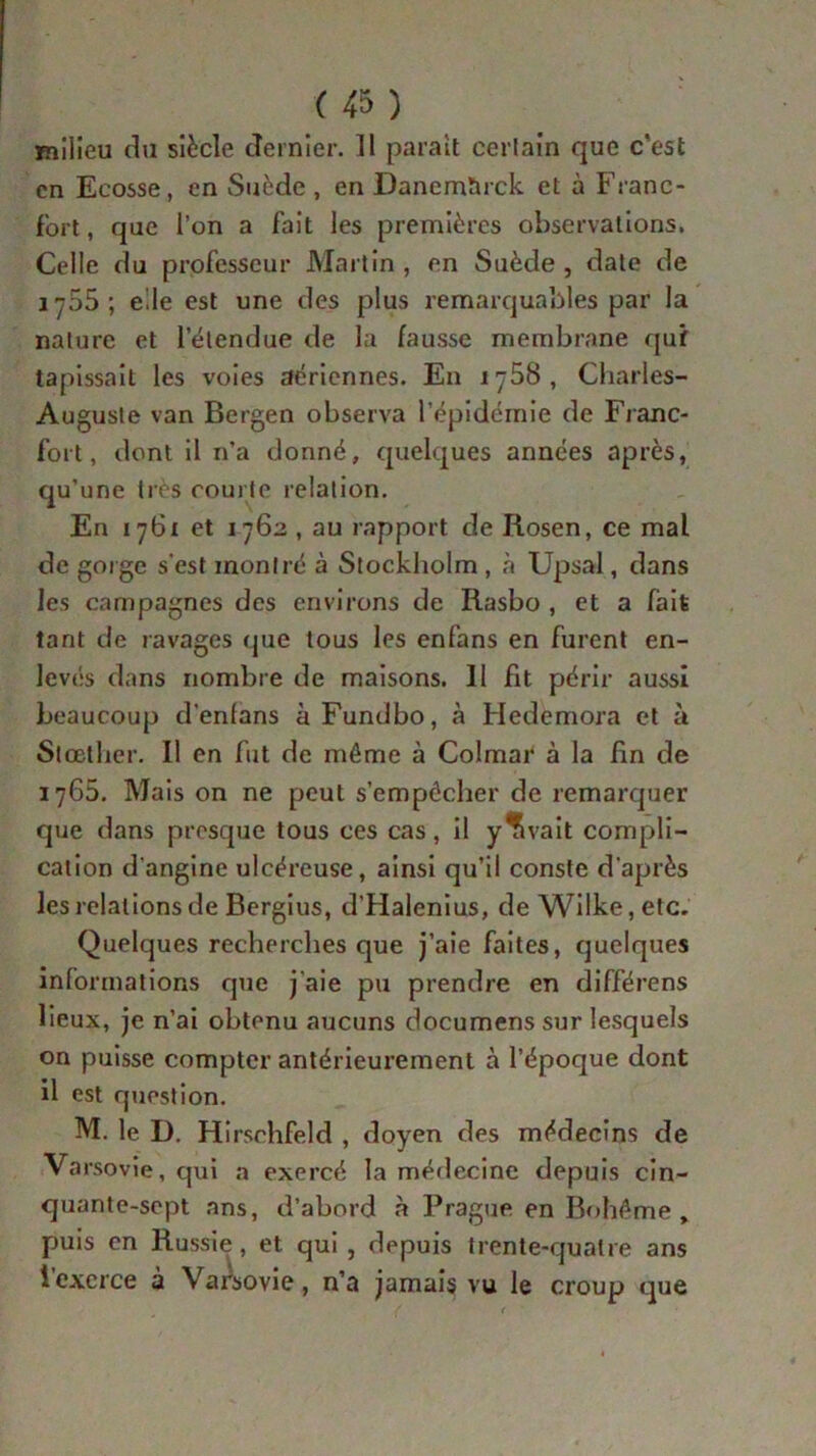milieu du siècle dernier. Il paraît certain que c'est en Ecosse, en Suède , en Danemïirck et à Franc- fort , que l’on a fait les premières observations. Celle du professeur Martin , en Suède , date de j 755; elle est une des plus remarquables par la nature et letendue de la fausse membrane quf tapissait les voies aériennes. En lyôB, Charles- Auguste van Bergen observa l’épidémie de Franc- fort, dont il n’a donné, quelques années après, qu’une très courte relation. En 1761 et 1762 , au rapport de Rosen, ce mal de gorge s’est montré à Stockholm , à Upsal, dans les campagnes des environs de Rasbo , et a fait tant de ravages que tous les enfans en furent en- levés dans nombre de maisons. Il fit périr aussi beaucoup d’enlans àFundbo, à Hedemora et à Stœther. 11 en fut de môme à Colmar à la fin de 1765. Mais on ne peut s’empêcher de remarquer que dans presque tous ces cas, il y’îvait compli- cation d’angine ulcéreuse, ainsi qu’il conste d’après les relations de Bergius, d'Halenius, de Wilke,etc. Quelques recherches que j’aie faites, quelques informations que j’aie pu prendre en différens lieux, je n’ai obtenu aucuns documens sur lesquels on puisse compter antérieurement à l’époque dont il est question. M. le D. Hirsehfeld , doyen des médecins de Varsovie, qui a exercé la médecine depuis cin- quante-sept ans, d’abord à Prague en Bohême , puis en Russie, et qui , depuis trente-quatre ans l’exerce à Varsovie, n’a jamais vu le croup que