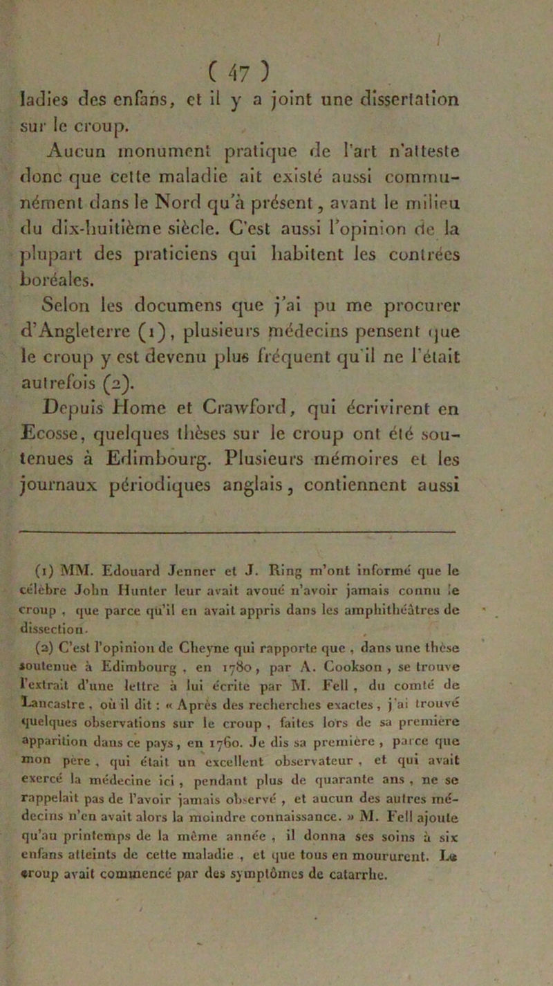 ladies des enfans, et il y a joint une dissertation sur le croup. Aucun monument pratique de l’art n'atteste donc que cette maladie ait existé aussi commu- nément dans le Nord qu’à présent, avant le milieu du dix-huitième siècle. C’est aussi l’opinion de la plupart des praticiens qui habitent les contrées boréales. Selon les documens que j’ai pu me procurer d’Angleterre (1), plusieurs médecins pensent que le croup y est devenu plus fréquent qu il ne l'était autrefois (2). Depuis Home et Crawford, qui écrivirent en Ecosse, quelques thèses sur le croup ont été sou- tenues à Edimbourg. Plusieurs mémoires et les journaux périodiques anglais, contiennent aussi (1) MM. Edouard Jenner et J. Ring m’ont informe que le célèbre John H tinter leur avait avoué n’avoir jamais connu le croup , que parce qu’il en avait appris dans les amphithéâtres de dissection. (2) C’est l’opinion de Cheyne qui rapporte que , dans une thèse soutenue à Edimbourg , en 1780, par A. Cookson , se trouve l’extrait d’une lettre à lui écrite par M. Fell , du comté de Eancastrc , où il dit : « Après des recherches exactes, j'ai trouvé quelques observations sur le croup , faites lors de sa première apparition dans ce pays, en 1760. Je dis sa première , parce que mon père , qui était un excellent observateur , et qui avait exercé la médecine ici, pendant plus de quarante ans , ne se rappelait pas de l’avoir jamais observé , et aucun des autres mé- decins n’en avait alors la moindre connaissance. » M. Fell ajoute qu’au printemps de la même année , il donna ses soins à six enfans atteints de cette maladie , et que tous en moururent. Et* «roup avait commencé par des symptômes de catarrhe.