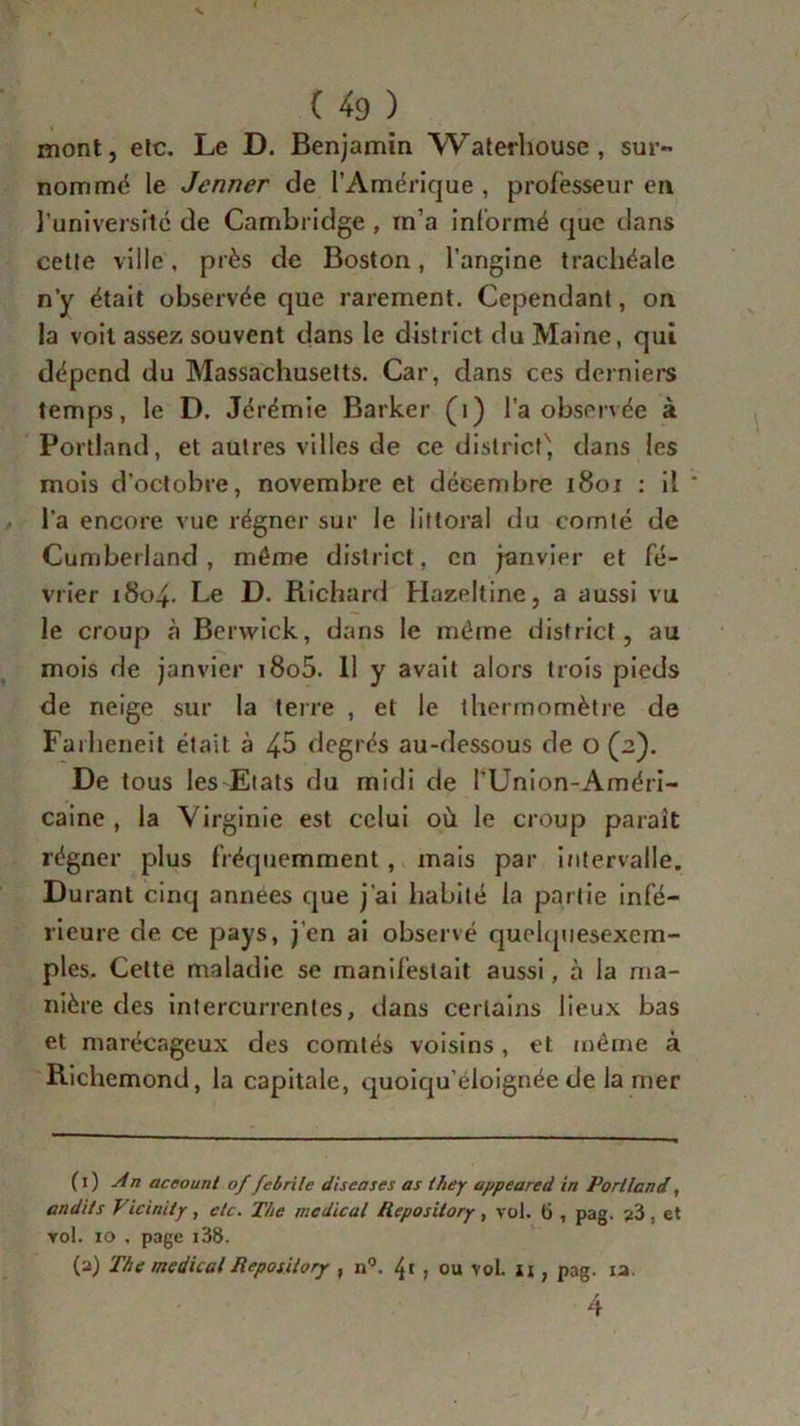 s ( 49 ) mont, etc. Le D. Benjamin Waterhouse, sur- nommé le Jenner de l’Amérique , professeur en l’université de Cambridge , m’a informé que dans cette ville, près de Boston, l’angine trachéale n’y était observée que rarement. Cependant, on la voit assez souvent dans le district du Maine, qui dépend du Massachusetts. Car, dans ces derniers temps, le D. Jérémie Barker (i) l’a observée à Portland, et autres villes de ce district^ dans les mois d’octobre, novembre et décembre 1801 : il * l’a encore vue régner sur le littoral du comté de Cumberland, même district, en janvier et fé- vrier 1804. Le D. Richard Hazeltine, a aussi vu le croup à Berwick, dans le même district, au mois de janvier i8o5. 11 y avait alors trois pieds de neige sur la terre , et le thermomètre de Farheneit était à 45 degrés au-dessous de o (2). De tous les Etats du midi de l'Union-Améri- caine , la Virginie est celui où le croup paraît régner plus fréquemment, mais par intervalle. Durant cinq années que j’ai habité la partie infé- rieure de ce pays, j’en ai observé quelquesexem- ples. Celte maladie se manifestait aussi, à la ma- nière des intercurrentes, dans certains lieux bas et marécageux des comtés voisins, et même à Richemond, la capitale, quoiqu’éloignée de la mer (1) An aceount of febrile diseases as they appeared in Porllcnd, audits J- icinity, etc. The medical Repos itory , vol. 6, pag. '/6 , et vol. io , page i38. (2) The medicalReposilorjr , n°. 4' j ou vol. 11, pag. ia 4