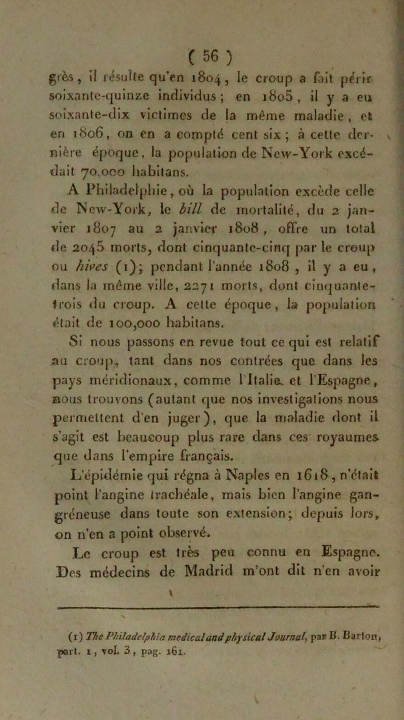 grès, il résulte qu'en 1804, le croup a /ait périr soixante-quinze individus; en i8o5, il y a eu soixante-dix victimes de la même maladie , et en 1806, on en a compté cent six; à cette der- nière époque, la population de New-York excé- dait 70,000 habitans. A Philadelphie, où la population excède celle de New-York, le bill de mortalité, du 2 jan- vier 1807 au 2 janvier 1808, offre un total de 2045 morts, dont cinquante-cinq par le croup ou hives (1); pendant l'année 1808 , il y a eu , dans la même ville, 2271 morts, dont cinquante- trois du croup. A cette époque, la population était de 100,000 habitans. Si nous passons en revue tout ce qui est relatif nu croup, tant dans nos contrées que dans les pays méridionaux, comme l Italie, et l’Espagne, nous trouvons (autant que nos investigations nous permettent d’en juger), que la maladie dont il s’agit est beaucoup plus rare dans ces royaumes que dans l’empire français. L’épidémie qui régna à Naples en 1618, n’était point l’angine trachéale, mais bien l’angine gan- gréneuse dans toute son extension; depuis lors, on n’en a point observé. Le croup est très peu connu en Espagne. Des médecins de Madrid m’ont dit n’en avoir v (1) The Philadelphia medical and physical Journal, par B. Barton, part. 1, vol. 3 , pag. 161.
