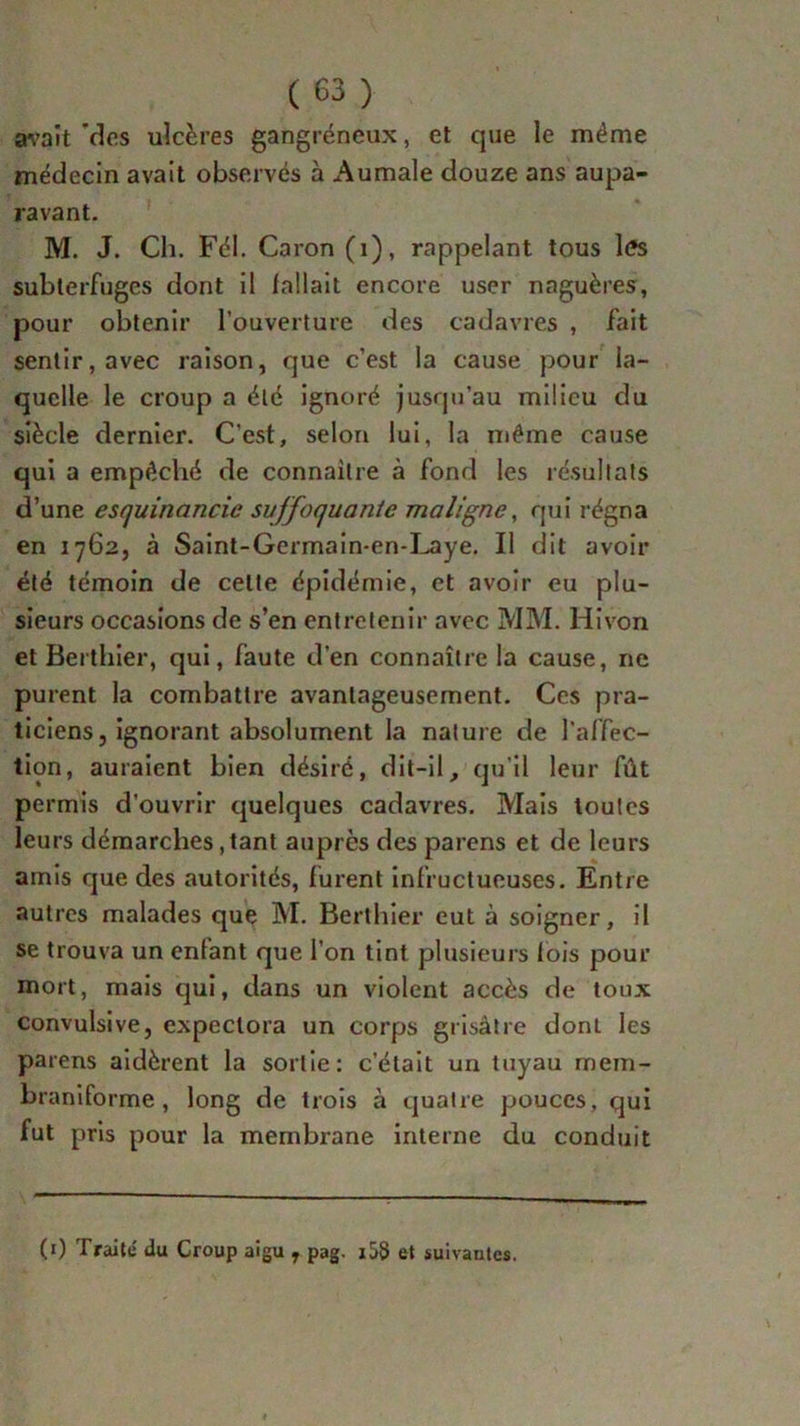 avait des ulcères gangréneux, et que le même médecin avait observés à Aumale douze ans aupa- ravant. M. J. Ch. Fél. Caron (i), rappelant tous l<?s subterfuges dont il fallait encore user naguères, pour obtenir l’ouverture des cadavres , fait sentir, avec raison, que c’est la cause pour la- quelle le croup a été ignoré jusqu’au milieu du siècle dernier. C’est, selon lui, la même cause qui a empêché de connaître à fond les résultats d’une esquinancic suffoquante maligne, qui régna en 1762, à Saint-Gcrmain-en-Laye. Il dit avoir été témoin de celle épidémie, et avoir eu plu- sieurs occasions de s’en entretenir avec MM. Hivon et Berthier, qui, faute d’en connaître la cause, ne purent la combattre avantageusement. Ces pra- ticiens, ignorant absolument la nature de l’affec- tion, auraient bien désiré, dit-il, qu'il leur fût permis d’ouvrir quelques cadavres. Mais toutes leurs démarches,tant auprès des païens et de leurs amis que des autorités, furent infructueuses. Entre autres malades que M. Berthier eut à soigner, il se trouva un entant que l’on tint plusieurs lois pour mort, mais qui, dans un violent accès de toux convulsive, expectora un corps grisâtre dont les païens aidèrent la sortie: c’était un tuyau mem- braniforme , long de trois à quatre pouces, qui fut pris pour la membrane interne du conduit (1) Traité du Croup aigu 7 pag. i58 et suivantes.