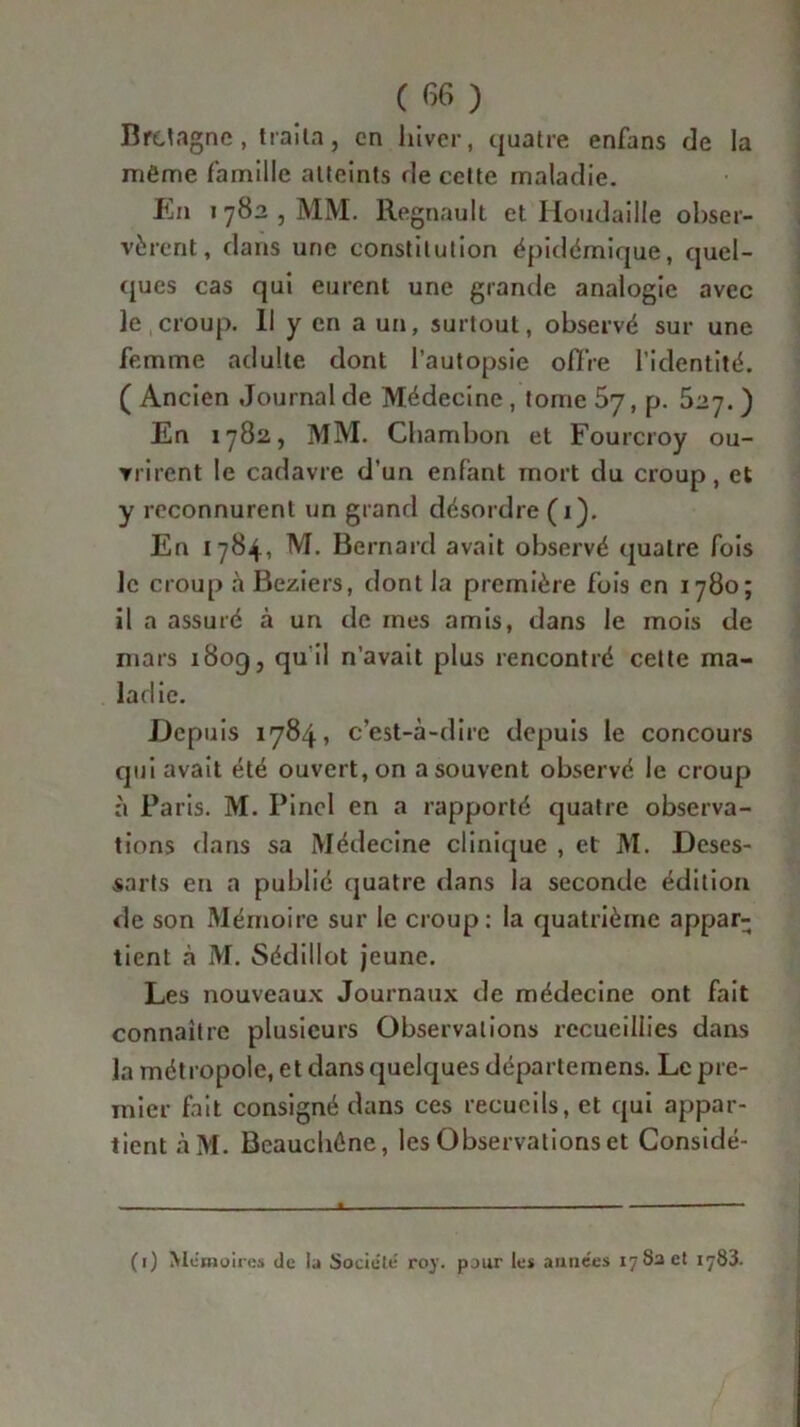 Bretagne, traita, en hiver, quatre enfans de la même famille atteints de cette maladie. En i 782 , MM. Régnault et Houdaille obser- vèrent, dans une constitution épidémique, quel- ques cas qui eurent une grande analogie avec le croup. Il y en a un, surtout, observé sur une femme adulte dont l’autopsie offre l’identité. ( Ancien Journal de Médecine, tome 67, p. 527.) En 1782, MM. Chambon et Fourcroy ou- vrirent le cadavre d’un enfant mort du croup, et y reconnurent un grand désordre (1). En 1784, M. Bernard avait observé quatre fois le croup àBeziers, dont la première fois en 1780; il a assuré à un de mes amis, dans le mois de mars 1809, qu il n’avait plus rencontré cette ma- ladie. Depuis 1784, c’est-à-dire depuis le concours qui avait été ouvert, on a souvent observé le croup à Paris. M. Pinel en a rapporté quatre observa- tions dans sa Médecine clinique , et M. Deses- sarts en a publié quatre dans la seconde édition de son Mémoire sur le croup: la quatrième appar- tient à M. Sédillot jeune. Les nouveaux Journaux de médecine ont fait connaître plusieurs Observations recueillies dans la métropole, et dans quelques départemens. Le pre- mier fait consigné dans ces recueils, et qui appar- tient àM. Beauchûne, les Observations et Considé- (1) Mémoires de la Société roy. pour les années 17 8a et 1783.
