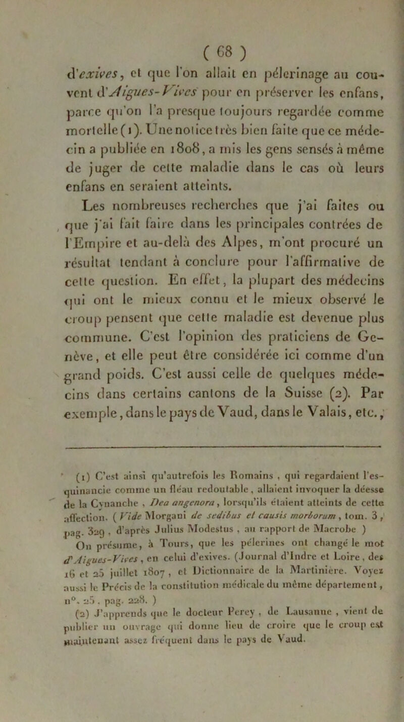 à'exives, et que I on allait en pèlerinage au cou- vent d'digues-Vives pour en préserver les enfans, parce qu’on l’a presque toujours regardée comme mortelle(i).Unenoiieelrès bien faite quece méde- cin a publiée en 1808, a rnis les gens sensés à même de juger de cette maladie dans le cas où leurs enfans en seraient atteints. Les nombreuses recherches que j’ai faites ou que j'ai lait faire dans les principales contrées de l'Empire et au-delà des Alpes, m’ont procuré un résultat tendant à conclure pour l’affirmative de celte question. En effet, la plupart des médecins qui ont le mieux connu et le mieux observé le croup pensent que cette maladie est devenue plus commune. C’est l’opinion des praticiens de Ge- nève, et elle peut être considérée ici comme d’un grand poids. C’est aussi celle de quelques méde- cins dans certains cantons de la Suisse (2). Par exemple, dans le pays de Vaud, dans le Valais, etc., ’ (1) C’est ainsi qu’autrefois les Romains , qui regardaient l’es- quinancie comme un fléau redoutable , allaient invoquer la déesse de la Cvnanclie , I>ea angenora, lorsqu’ils étaient atteints de cette affection. ( Vide Morgaui de sedibus et causis morborum , tom. 3 , pag. 3ng . d’après Julius Modestus , au rapport de Macrobe ) On présume, à Tours, que les pèlerines ont etiangé le mot ef Aigues-Vhes, en celui d’exives. (Journal d’Indre et Loire, des iG et 25 juillet 1807 , et Dictionnaire de la Martinière. Voyez aussi le Précis de la constitution médicale du même département, n°. 2.5 . pag. 228. ) (2) J’apprends que le docteur Perey , de Lausanne , vient de publier un ouvrage qui donne lieu de croire que le croup est maintenant assez fréquent dans le pays de V aud.