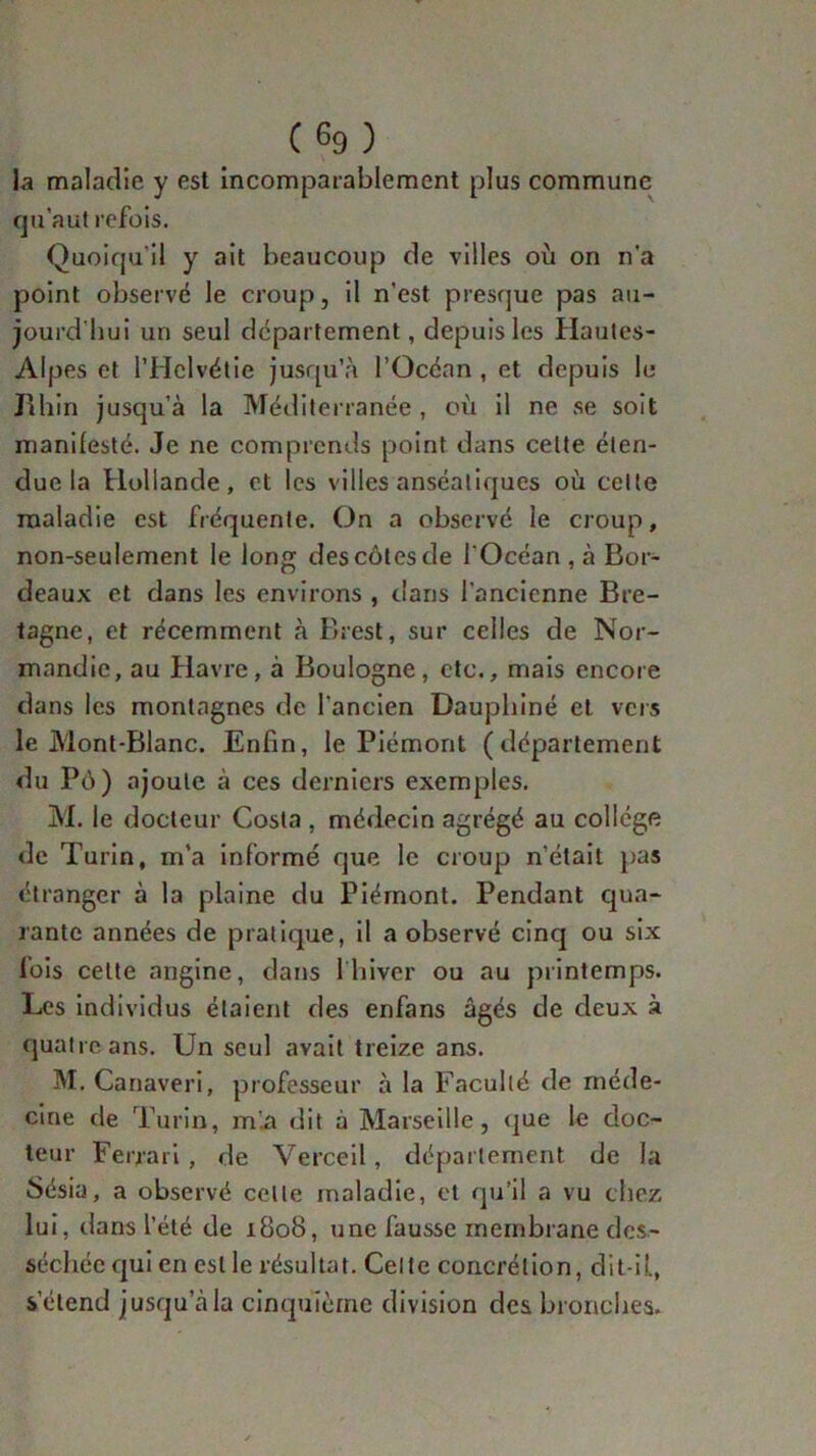 (6g) la maladie y est incomparablement plus commune qu’a ut refois. Quoiqu’il y ait beaucoup de villes où on n'a point observé le croup, il n’est presque pas au- jourd'hui un seul departement, depuis les Hautes- Alpes et l’Hclvétie jusqu’à l’Océan, et depuis le Jîhin jusqu’à la Méditerranée , où il ne se soit manifesté. Je ne comprends point dans celte éten- due la Hollande, et les villes anséaliques où celte maladie est fréquente. On a observé le croup, non-seulement le long des côtes de l'Océan , à Bor- deaux et dans les environs , dans l’ancienne Bre- tagne, et récemment à Brest, sur celles de Nor- mandie, au Havre, à Boulogne, etc., mais encore dans les montagnes de l’ancien Dauphiné et vers le Mont-Blanc. Enfin, le Piémont (département du Pô) ajoute à ces derniers exemples. M. le docteur Costa , médecin agrégé au college de Turin, m’a informé que le croup n’était pas étranger à la plaine du Piémont. Pendant qua- rante années de pratique, il a observé cinq ou six fois cette angine, dans 1 hiver ou au printemps. Les individus étaient des enfans âgés de deux à quatre ans. Un seul avait treize ans. M. Canaveri, professeur à la Faculté de méde- cine de Turin, m'.a dit à Marseille, que le doc- teur Ferrari, de Verceil, département de la Sésia, a observé celle maladie, et qu’il a vu chez lui, dans l’été de 1808, une fausse membrane des- séchée qui en est le résultat. Celte concrétion, dit-il, s’étend jusqu’à la cinquième division des bronches.