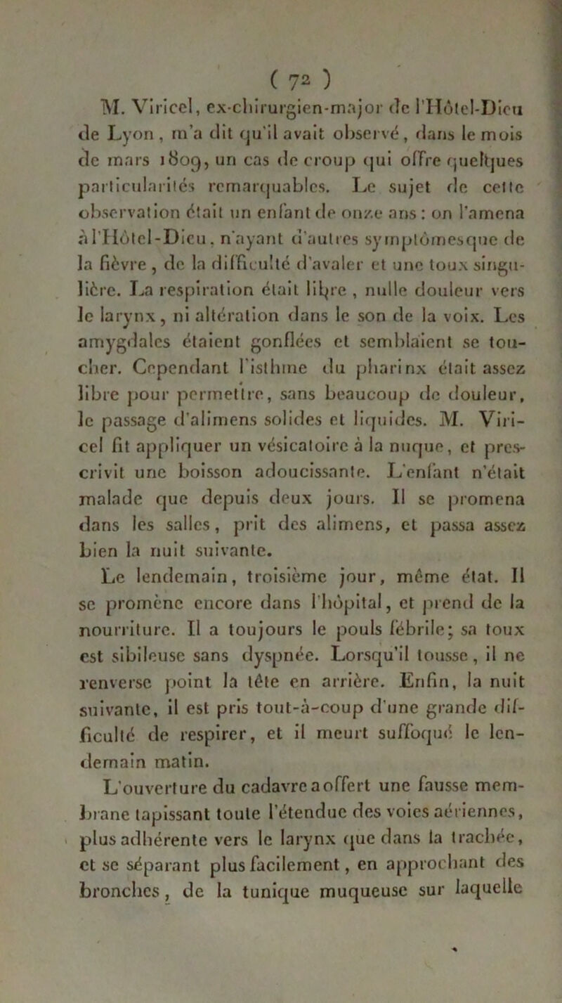 M. Viricel, ex-chirurgien-major de l’Hotel-Dicti de Lyon , m’a dit qu'il avait observé, dans le mois de mars 1809, un cas de croup qui offre quelques particularités remarquables. Le sujet de celte observation était un enfant de on/.e ans: on l’amena nl’Hôtel-Dieu . n'ayant d’autres syrnptomesque de la fièvre , de la difficulté d’avaler et une toux singu- lière. La respiration était lilpe , nulle douleur vers le larynx, ni altération dans le son de la voix. Les amygdales étaient gonflées et semblaient se tou- cher. Cependant I isthme du pharinx était assez libre pour permettre, sans beaucoup de douleur, le passage d’alimens solides et liquides. M. Viri- cel fit appliquer un vésicatoire à la nuque, et pres- crivit une boisson adoucissante. L’enfant n’était malade que depuis deux jours. Il se promena dans les salles, prit des alimens, et passa assez Lien la nuit suivante. Le lendemain, troisième jour, même état. Il se promène encore dans 1 hôpital, et prend de la nourriture. Il a toujours le pouls lebrile; sa toux est sibileuse sans dyspnée. Lorsqu’il tousse, il ne renverse point la tête en arrière. Enfin, la nuit suivante, il est pris tout-à-coup d’une grande dif- ficulté de respirer, et il meurt suffoqué le len- demain matin. L’ouverture du cadavre a offert une fausse mem- Lrane tapissant toute l'étendue des voies aériennes, plus adhérente vers le larynx que dans la trachée, et se séparant plus facilement, en approchant des bronches, de la tunique muqueuse sur laquelle