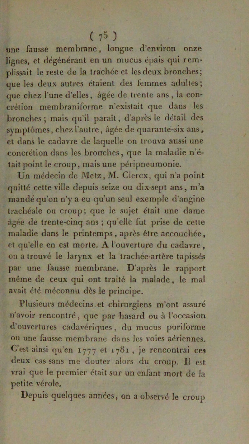 ( ?5 ) une fausse membrane, longue d’environ onze lignes, et dégénérant en un mucus épais qui rem- plissait le reste de la trachée et les deux bronches; que les deux autres étaient des lémmes adultes; que chez l’une d’elles, âgée de trente ans , la con- crétion membraniforme n'existait que dans les bronches; mais qu’il paraît, d’après le détail des symptômes, chez l’autre, âgée de quarante-six ans, et dans le cadavre de laquelle on trouva aussi une concrétion dans les bronches, que la maladie n'é- tait point le croup, mais une péripneumonie. Un médecin de Metz, M. Clercx, qui n’a point quitté cette ville depuis seize ou dix-sept ans, m’a mandé qu’on n’y a eu qu’un seul exemple d'angine trachéale ou croup; que le sujet était une dame âgée de trente-cinq ans ; qu’elle fut prise de cette maladie dans le printemps, après être accouchée, et qu'elle en est morte. A l’ouverture du cadavre, on a trouvé le larynx et la trachée-artère tapissés par une fausse membrane. D’après le rapport meme de ceux qui ont traité la malade, le mal avait été méconnu dès le principe. Plusieurs médecins et chirurgiens m’ont assuré n'avoir rencontré, que par hasard ou à l’occasion d’ouvertures cadavériques, du mucus puriforme ou une fausse membrane dans les voies aériennes. C’est ainsi qu’en 1777 et 1781 , je rencontrai ces deux cas sans me douter alors du croup. Il est vrai que le premier était sur un enfant mort de la petite vérole. Depuis quelques années, on a observé le croup