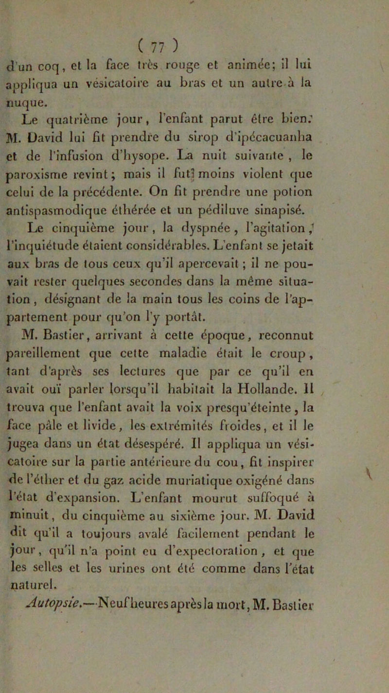 d’un coq, et la face très rouge et animée; il lui appliqua un vésicatoire au bras et un autre à la nuque. Le quatrième jour, l’enfant parut être bien; ]\I. David lui fit prendre du sirop d’ipdcacuanha et de l’infusion d’hysope. La nuit suivante , le paroxisme revint; mais il fut! moins violent que celui de la précédente. On fit prendre une potion antispasmodique étliérée et un pédiluve sinapisé. Le cinquième jour , la dyspnée , l’agitation ,1 l’inquiétude étaient considérables. L'enfant se jetait aux bras de tous ceux qu’il apercevait ; il ne pou- vait rester quelques secondes dans la même situa- tion , désignant de la main tous les coins de l'ap- partement pour qu’on l'y portât. M. Bastier, arrivant à cette époque, reconnut pareillement que cette maladie était le croup, tant d’après ses lectures que par ce qu’il en avait ouï parler lorsqu’il habitait la Hollande. Il trouva que l’enfant avait la voix presqu’éteinte, la face pâle et livide, les extrémités froides, et il le jugea dans un état désespéré. Il appliqua un vési- catoire sur la partie antérieure du cou, fit inspirer de l’éther et du gaz acide muriatique oxigéné dans l’état d’expansion. L’enfant mourut suffoqué à minuit, du cinquième au sixième jour. M. David dit qu’il a toujours avalé facilement pendant le jour, qu’il n’a point eu d’expectoration, et que les selles et les urines ont été comme dans Tétât naturel. Autopsie.—Neuf heures après la mort, M. Bastier