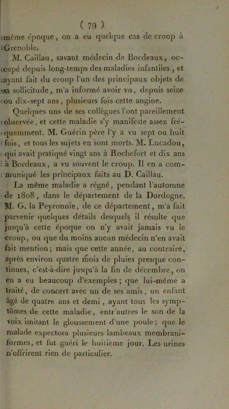 même époque, on a eu quelque cas tic croup à (Grenoble. M. Caillau, savant médecin de Bordeaux, oc- icupé depuis long-temps des maladies infantiles , et ayant fait du croup l’un des principaux objets de «sa sollicitude, m’a informé avoir vu, depuis seize (ou dix-sept ans, plusieurs fois cette angine. Quelques uns de ses collègues l’ont pareillement observée, et cette maladie s’y manifeste assez fré- quemment. M. Guérin père l’y a vu sept ou huit fois, et tous les sujets en sont morts. M. Lucadou, qui avait pratiqué vingt ans à Rochefort et dix ans à Bordeaux, a vu souvent le croup. Il en a com- muniqué les principaux faits au D. Caillau. La même maladie a régné, pendant l’automne de 1808 , dans le département de la Dordogne. M. G. la Peyronnie, de ce département, m’a fait parvenir quelques détails desquels il résulte que jusqu’à cette époque on n’y avait jamais vu le croup, ou que du moins aucun médecin n’en avait fait mention; mais que cette année, au contraire, après environ quatre mois de pluies presque con- tinues, c’est-à-dire jusqu’à la fin de décembre, on en a eu beaucoup d’exemples ; que lui-même a traité, de concert avec un de ses amis, un enfant âgé de quatre ans et demi , ayant tous les symp- tômes de cette maladie, entr’autres le son de la voix imitant le gloussement d’une poule ; que le malade expectora plusieurs lambeaux membrani- lormes, et fut guéri le huitième jour. Les urines u'offrirent rien de particulier.