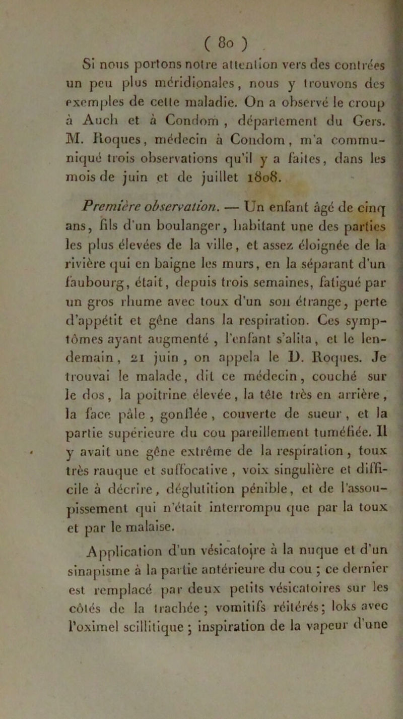 Si nous portons notre attention vers des contrées un peu plus méridionales, nous y trouvons des exemples de cette maladie. On a observé le croup à Auch et à Condom , département du Gers. M. Roques, médecin à Condom, m’a commu- niqué trois observations qu’il y a faites, dans les mois de juin et de juillet 1808. Première observation. — Un enfant âgé de cinq ans, fils d'un boulanger, habitant une des parties les plus élevées de la ville, et assez éloignée de la rivière qui en baigne les murs, en la séparant d’un faubourg, était, depuis trois semaines, fatigué par un gros rhume avec toux d'un son étrange, perte d’appétit et gène dans la respiration. Ces symp- tômes ayant augmenté , l’enfant s’alita, et le len- demain , 21 juin , on appela le D. Roques. Je trouvai le malade, dit ce médecin, couché sur le dos, la poitrine élevée, la tôle très en arrière, la face pâle , gonllée , couverte de sueur , et la partie supérieure du cou pareillement tuméfiée. IL y avait une gêne extrême de la respiration , toux très rauque et suffocalive , voix singulière et diffi- cilc à décrire, déglutition pénible, et de l'assou- pissement qui n’était interrompu que par la toux et par le malaise. Application d’un vésicatojre à la nuque et d’un sinapisme à la partie antérieure du cou ; ce dernier est remplacé par deux petits vésicatoires sur les côtés de la trachée; vomitifs réitérés; loks avec l’oximel scillitiquc ; inspiration de la vapeur d’une