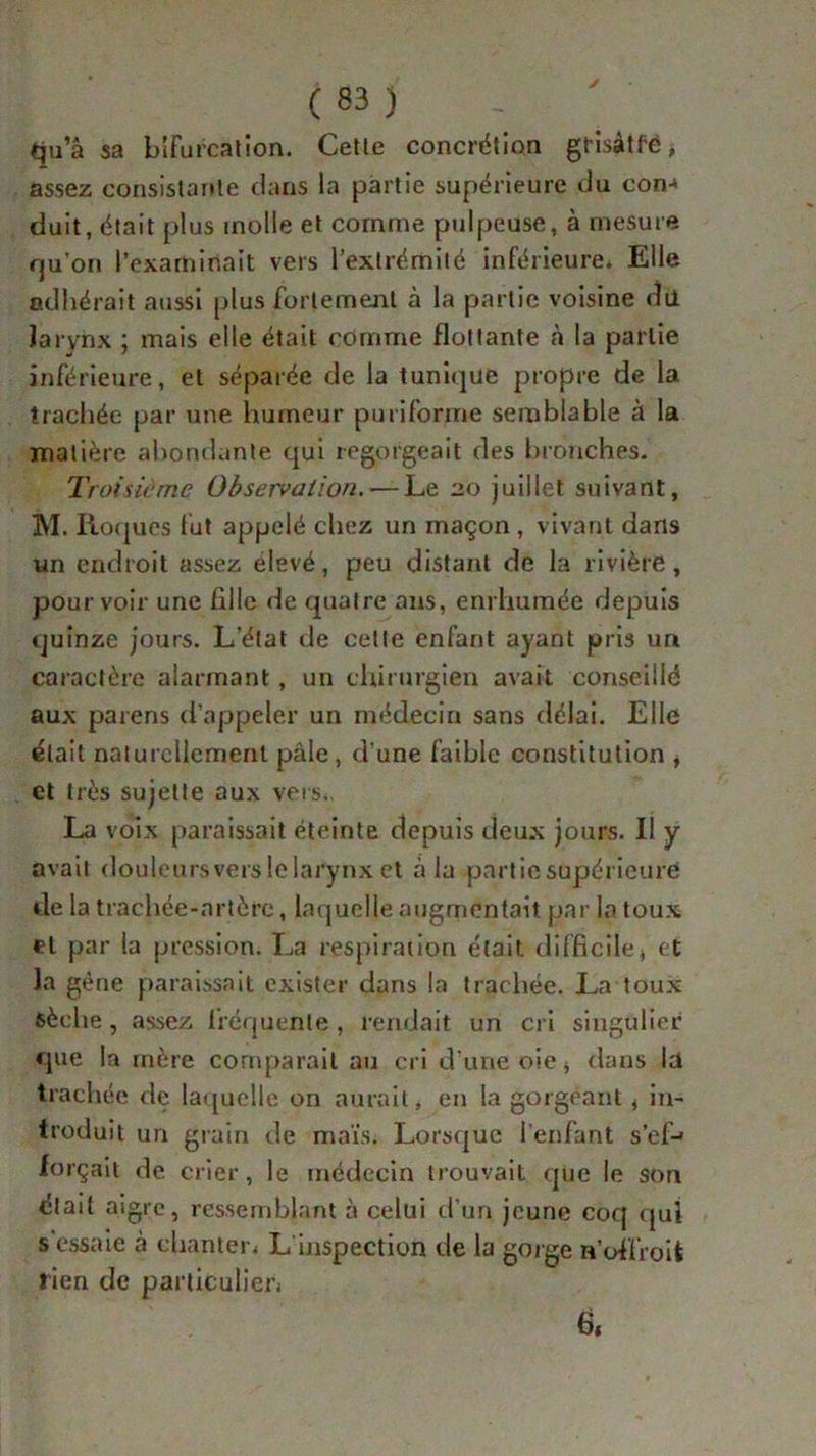 qu’a sa bifurcation. Cette concrétion grisàtf’é, assez consistante dans la partie supérieure du con-< duit, était plus inolle et comme pulpeuse, à mesure rju'on l’examinait vers l’extrémité inférieure. Elle adhérait aussi plus fortement à la partie voisine dü larynx • mais elle était comme flottante à la partie inférieure, et séparée de la tunique propre de la trachée par une humeur pu ri forme semblable à la matière abondante qui regorgeait des bronches. Troisième Observation. — Le 20 juillet suivant, M. Roques fut appelé chez un maçon, vivant dans un endroit assez elevé, peu distant de la rivière, pourvoir une fille de quatre ans, enrhumée depuis quinze jours. L’état de celle enfant ayant pris un caractère alarmant, un chirurgien avait conseillé aux païens d’appeler un médecin sans délai. Elle était naturellement pâle, d’une faible constitution , et très sujette aux vers., La voix paraissait éteinte depuis deux jours. Il y avait douleurs vers le larynx et à la partie supérieure de la trachée-artère, laquelle augmentait par la toux et par la pression. La respiration était difficile» et la gène paraissait exister dans la tradiée. La toux sèche, assez fréquente , rendait un cri singulier que la mère comparait au cri d’une oie * dans la trachée de laquelle on aurait, en la gorgeant, in- troduit un grain de maïs. Lorsque l’enfant s'ef- forçait de crier, le médecin trouvait que le son était aigre, ressemblant à celui d’un jeune coq qui s essaie à chanter. L inspection de la gorge n’ofl'roit rien de particulier. à