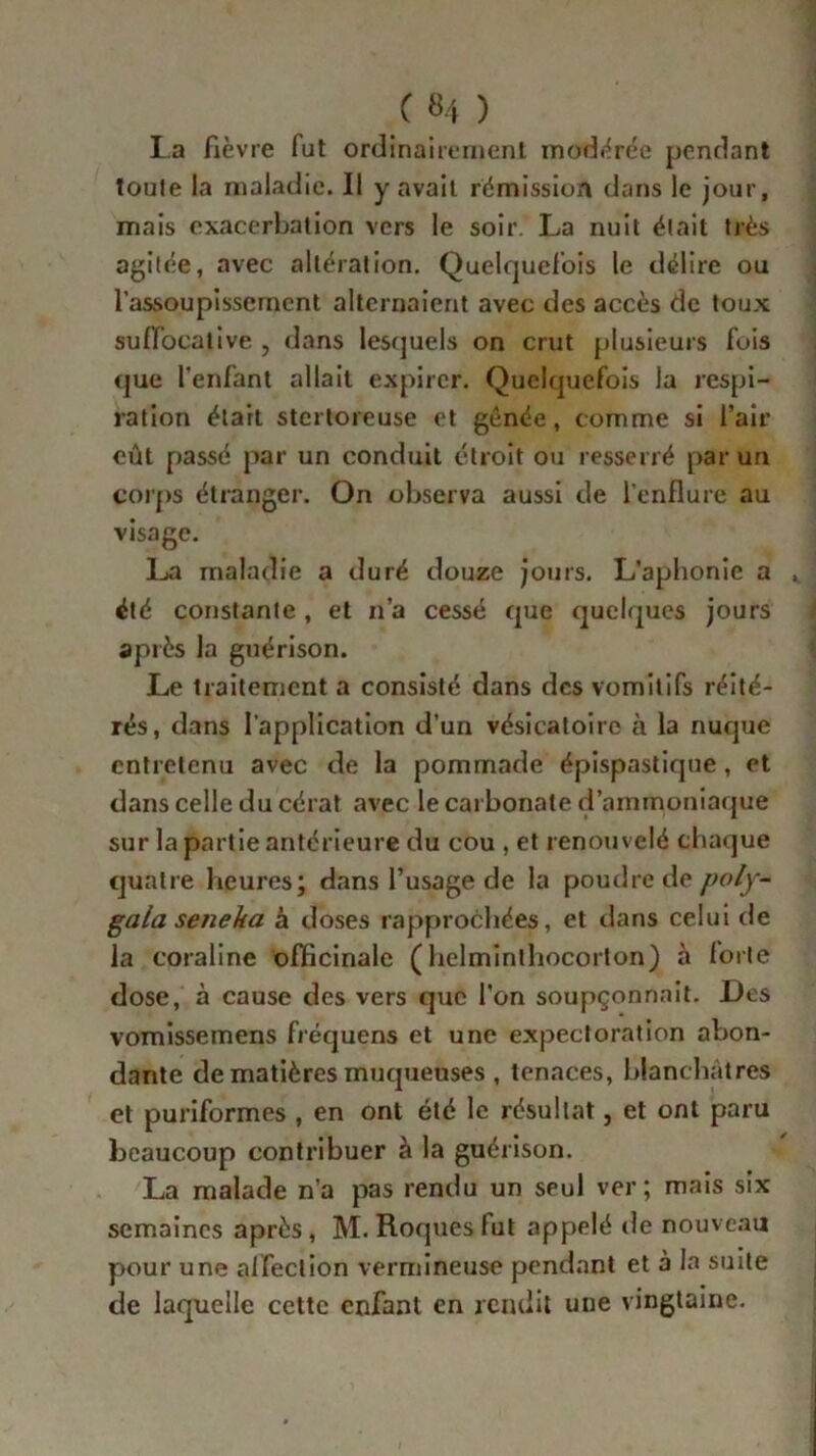 la fièvre fut ordinairement modérée pendant toute la maladie. Il y avait rémission dans le jour, mais exacerbation vers le soir. La nuit était très agitée, avec altération. Quelquefois le délire ou l’assoupissement alternaient avec des accès de toux suffocative , dans lesquels on crut plusieurs fois que l'enfant allait expirer. Quelquefois la respi- ration était stertoreuse et génée, comme si l’air eût passé par un conduit étroit ou resserré par un corps étranger. On observa aussi de l’enflure au visage. La maladie a duré douze jours. L’aphonie a , été constante, et n’a cessé que quelques jours après la guérison. Le traitement a consisté dans des vomitifs réité- rés, dans l’application d’un vésicatoire à la nuque entretenu avec de la pommade épispastique, et dans celle du cérat avec le carbonate d’ammoniaque sur la partie antérieure du cou , et renouvelé chaque quatre heures; dans l’usage de la poudre de poly- gala seneha à doses rapprochées, et dans celui de la coraline officinale ( helminthocorton) à forte dose, à cause des vers que l'on soupçonnait. Des vomissemens fréquens et une expectoration abon- dante de matières muqueuses , tenaces, blanchâtres et puriformes , en ont été le résultat, et ont paru beaucoup contribuer à la guérison. La malade n’a pas rendu un seul ver; mais six semaines après, M. Roques fut appelé de nouveau pour une affection vermineuse pendant et à la suite de laquelle cette enfant en rendit une vingtaine.