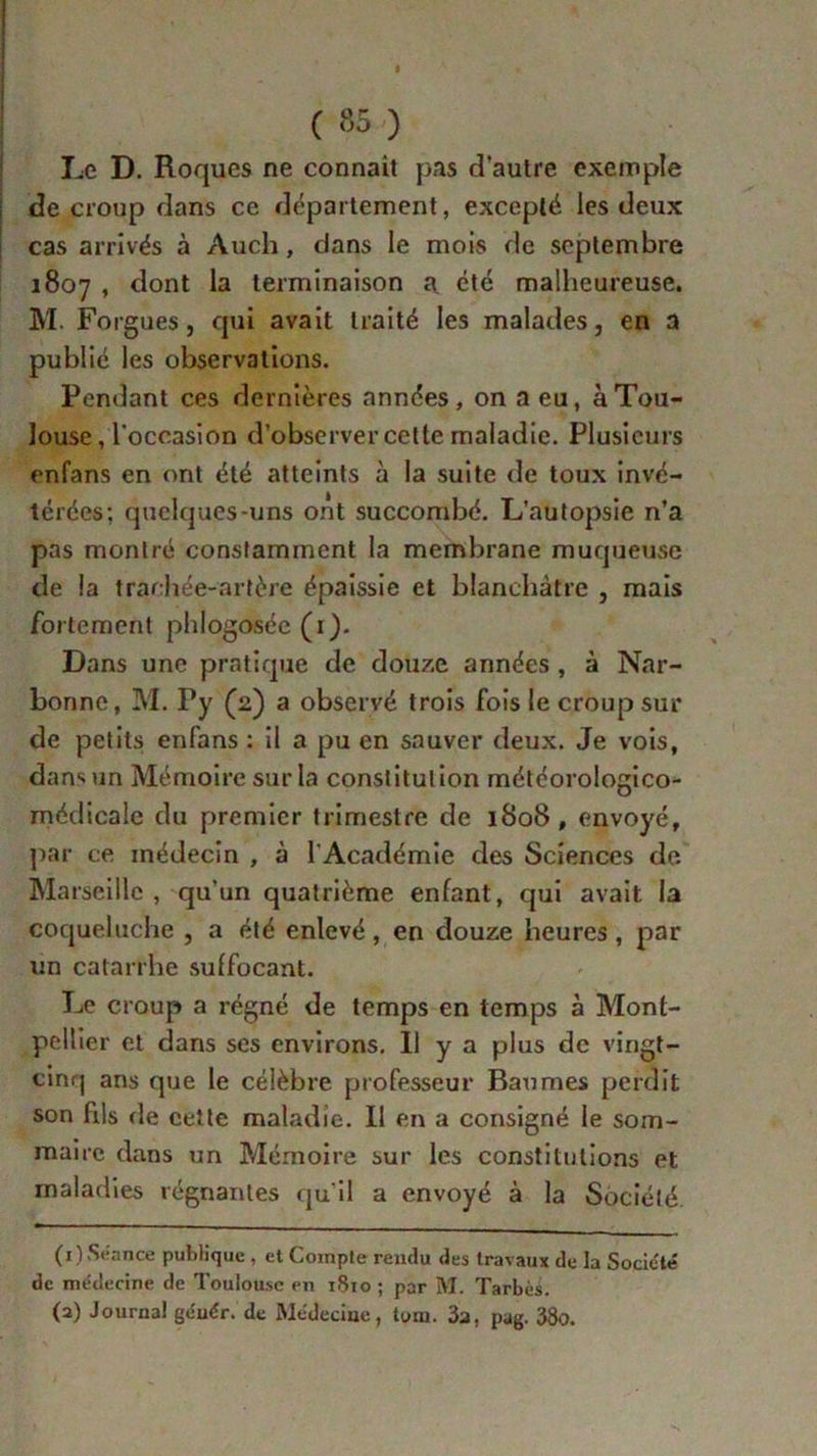 Le D. Roques ne connaît pas d’autre exemple de croup dans ce département, excepté les deux cas arrivés à Audi, clans le mois de septembre 1807 , dont la terminaison a été malheureuse. M. Forgues j qui avait traité les malades, en a publié les observations. Pendant ces dernières années, on a eu, à Tou- louse, l'occasion d’observer cette maladie. Plusieurs enfans en ont été atteints à la suite de toux invé- térées: quelques-uns ont succombé. L’autopsie n’a pas montré constamment la membrane muqueuse de la trachée-artère épaissie et blanchâtre , mais fortement phlogosée (1). Dans une pratique de douze années , à Nar- bonne, M. Py (2) a observé trois fois le croup sur de petits enfans : il a pu en sauver deux. Je vois, dans un Mémoire sur la constitution météorologico- médicale du premier trimestre de 1808, envoyé, par ce médecin , à l'Académie des Sciences de Marseille , qu’un quatrième enfant, qui avait la coqueluche , a été enlevé, en douze heures, par un catarrhe suffocant. Le croup a régné de temps en temps à Mont- pellier et dans ses environs. Il y a plus de vingt- cinq ans que le célèbre professeur Baumes perdit son fris de cette maladie. Il en a consigné le som- maire dans un Mémoire sur les constitutions et maladies régnantes qu’il a envoyé à la Société (1) Séance publique , et Compte rendu des travaux de la Société de médecine de Toulouse en 1810 ; par M. Tarbès. (a) Journal géuér. de Médecine, tom. 3a, pag. 38o.