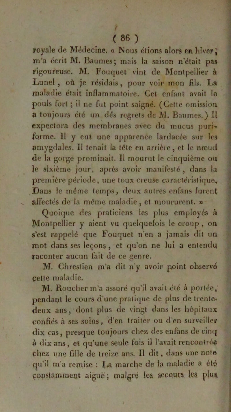 royale de Médecine. « Nous étions alors en hiver J ni'a écrit M. Baumes; mais la saison n'était pas rigoureuse. M. Fouquet vint de Montpellier à Lunel , où je résidais, pour voir mon fils. La maladie était inflammatoire. Cet enfant avait !o pouls fort ; il ne fut point saigné. (Celte omission, a toujours été un dés regrets de M. Baumes.) Il expectora des membranes avec du mucus puri- forme. Il y eut une apparence lardacée sur les amygdales. Il tenait la tête en arrière, et le nœud de la gorge prominait. Il mourut le cinquième ou le sixième jour, après avoir manifesté , dans la première période, une toux creuse caractéristique. Dans le même temps, deux autres cnfans furent affectés de la même maladie, et moururent. » Quoique des praticiens les plus employés à Montpellier y aient vu quelquefois le croup , on s’est rappelé que Fouquet n’en a jamais dit un mot dans ses leçons , et qu’on ne lui a entendu raconter aucun fait de ce genre. M. Chreslien m’a dit n’y avoir point observo çette maladie. M. Bouclier m’a assuré qu’il avait été à portée, pendant le cours d’une pratique de plus de trente- deux ans, dont plus de vingt dans les hôpitaux confiés à ses soins, d’en traiter ou d’en surveiller dix cas, presque toujours chez, des enfans de cinq à dix ans, et qu’une seule fois il l’avait rencontiéa chez une fille de treize ans. Il dit, dans une nota qu’il m’a remise ; La marche de la maladie a été çqnstammcQt aiguë ; malgré les secours les plu$