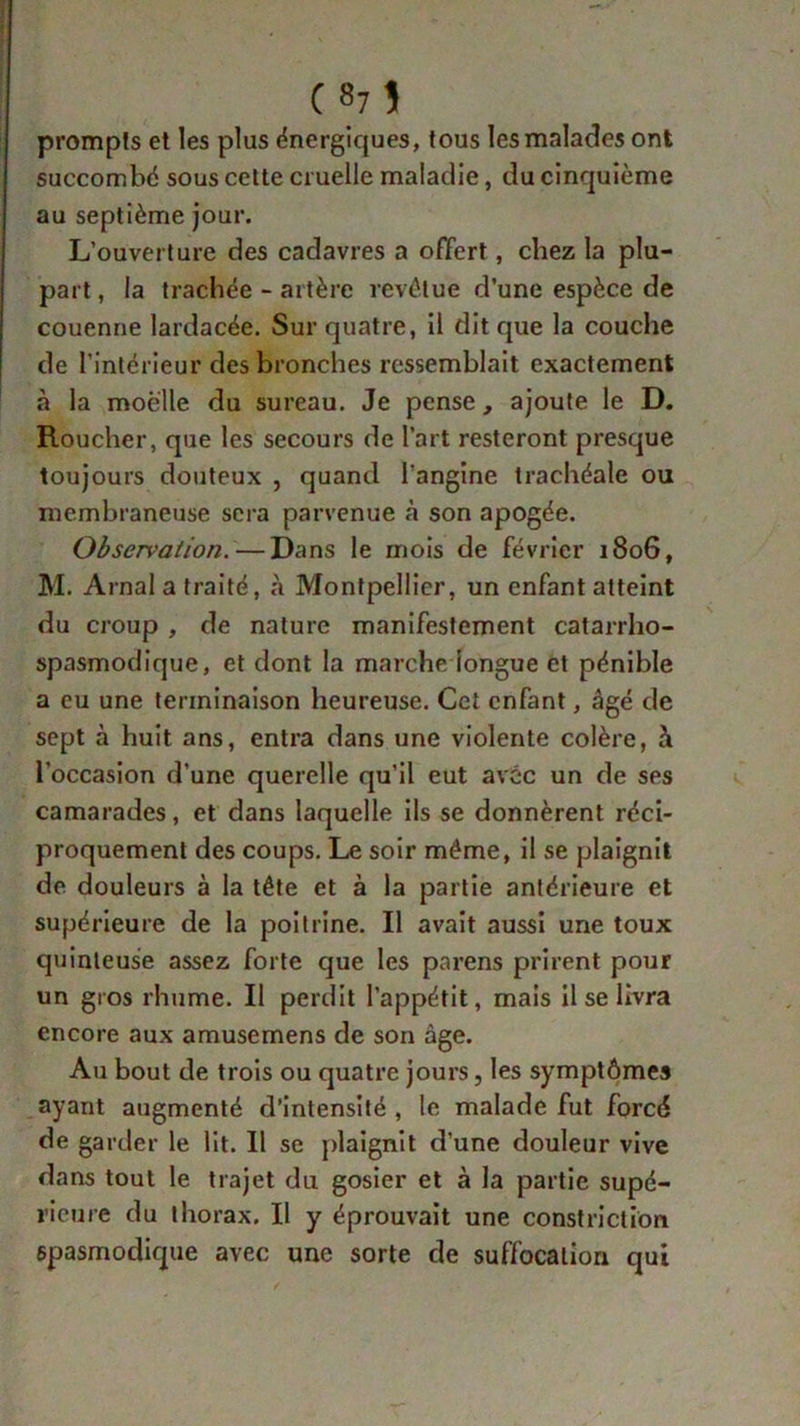 (87î prompts et les plus énergiques, tous les malades ont succombé sous cette cruelle maladie, du cinquième au septième jour. L’ouverture des cadavres a offert, chez la plu- part, la trachée-artère revêtue d’une espèce de couenne lardacée. Sur quatre, il dit que la couche de l’intérieur des bronches ressemblait exactement à la moelle du sureau. Je pense, ajoute le D. Roucher, que les secours de l’art resteront presque toujours douteux , quand l’angine trachéale ou membraneuse sera parvenue à son apogée. Observation.—Dans le mois de février 1806, M. Arnal a traité, à Montpellier, un enfant atteint du croup , de nature manifestement catarrho- spasmodique, et dont la marche longue et pénible a eu une terminaison heureuse. Cet enfant, âgé de sept à huit ans, entra dans une violente colère, h l’occasion d’une querelle qu’il eut avec un de ses camarades, et dans laquelle ils se donnèrent réci- proquement des coups. Le soir même, il se plaignit de douleurs à la tête et à la partie antérieure et supérieure de la poitrine. Il avait aussi une toux quinteuse assez forte cjue les parens prirent pour un gros rhume. Il perdit l’appétit, mais il se livra encore aux amusemens de son âge. Au bout de trois ou quatre jours, les symptômes ayant augmenté d’intensité , le malade fut forcé de garder le lit. Il se plaignit d’une douleur vive dans tout le trajet du gosier et à la partie supé- rieure du thorax. Il y éprouvait une constriction spasmodique avec une sorte de suffocation qui