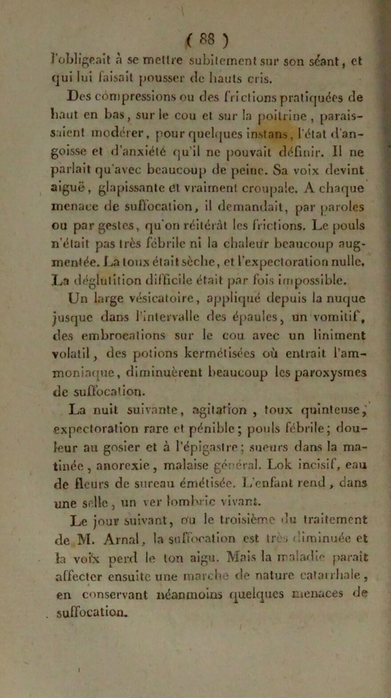 ( *8 ) ] obligeait à se mettre subitement sur son séant, et qui lui faisait pousser de hauts cris. Des côm pressions ou clés frictions pratiquées de haut en bas, sur le cou et sur la poitrine , parais- saient modérer, pour quelques inst ans, l'état d'an- goisse et d’anxiété qu'il ne pouvait définir. Il ne parlait qu'avec beaucoup de peine. Sa voix devint aiguë, glapissante et vraiment croupale. A chaque menace de suflocation, il demandait, par paroles ou par gestes, qu'on réitérât les frictions. Le pouls n'était pas très fébrile ni la chaleur beaucoup aug- mentée. La toux était sèche, et l’expectoration nulle. La déglutition difficile était par fois impossible. Un large vésicatoire, appliqué depuis la nuque jusque dans l’intervalle des épaules, un vomitif, des embrocations sur le cou avec un Uniment volatil, des potions kermétisées où entrait l’am- moninque, diminuèrent beaucoup les paroxysmes de suffocation. La nuit suivante, agitation , toux quinteuse^ expectoration rare et pénible; pouls fébrile; dou- leur au gosier et à l’épigastre; sueurs dans la ma- tinée , anorexie, malaise général. Lok incisif, eau de fleurs de sureau émétiséc. L’enfant rend , dans une selle, un ver lombric vivant. Le jour suivant, ou le troisième du traitement de M. Arnal, la suffocation est tr > diminuée et la voi'x perd le ton aigu. Mais la maladie paraît affecter ensuite une marche de nature catan haie, en conservant néanmoins quelques menaces de suffocation. I