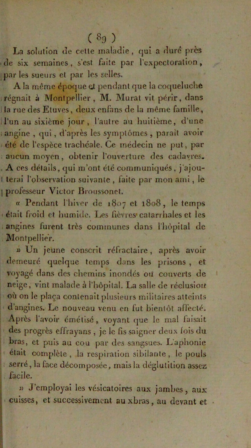 («9 ) La solution de cette maladie , qui a duré près 'de six semaines, s’est faite par l’expectoration, par les sueurs et par les selles. A la môme époque eJ pendant que la coqueluche régnait à Montpellier, M. Murat vit périr, dans la rue des Etuves, deux enfans de la même famille, l’un au sixième jour, l’autre au huitième, d’une angine , qui, d’après les symptômes, parait avoir été de l’espèce trachéale. Ce médecin ne put, par aucun moyen, obtenir l’ouverture des cadavres. . A ces détails, qui m’ont été communiqués, j'ajou- t terai l'observation suivante , faite par mon ami, le | professeur Victor Broussonet. u Pendant l'hiver de 1807 et 1808, le temps était froid et humide. Les fièvres* catarrhales et les angines furent très communes dans l'hôpital de Montpellier. » Un jeune conscrit réfractaire, après avoir demeuré quelque temps dans les prisons , et voyagé dans des chemins inondés ou couverts de neige, vint malade à l’hôpital. La salle de réclusion où on le plaça contenait plusieurs militaires atteints d angines. Le nouveau venu en fut bientôt affecté. Après l’avoir émétisé, voyant que le mal faisait des progrès effrayans , je le fis saigner deux lois du bras, et puis au cou par des sangsues. L'aphonie était complète, la respiration sibilante, le pouls serré, la face décomposée, mais la déglutition assez facile. » J’employai les vésicatoires aux jambes, aux i cuisses, et successivement auxbras, au devant et
