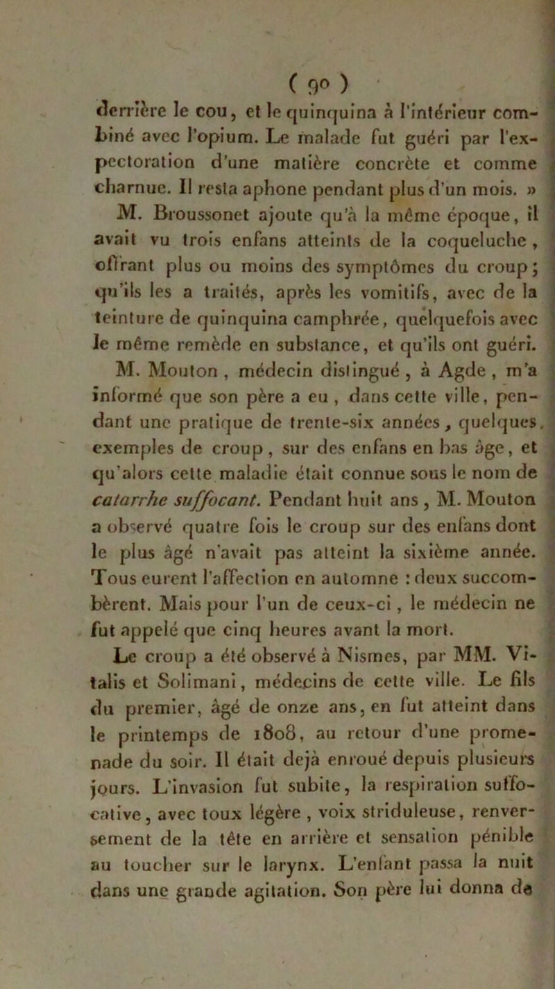 derrière le cou, et le quinquina à l'intérieur com- biné avec l’opium. Le malade fut guéri par l'ex- pectoration d’une matière concrète et comme charnue. Il resta aphone pendant plus d'un mois. » M. Broussonet ajoute qu’à la même époque, il avait vu trois enfans atteints de la coqueluche , oflrant plus ou moins des symptômes du croup; qu’ils les a traités, après les vomitifs, avec de la teinture de quinquina camphrée, quelquefois avec Je même remède en substance, et qu’ils ont guéri. M. Mouton , médecin distingué , à Agde , m’a informé que son père a eu , dans cette ville, pen- dant une pratique de trente-six années, quelques, exemples de croup , sur des enfans en bas âge, et qu’alors cette maladie était connue sous le nom de catarrhe suffocant. Pendant huit ans , M. Mouton a observé quatre fois le croup sur des enfans dont le plus âgé n’avait pas atteint la sixième année. Tous eurent l’affection en automne : deux succom- bèrent. Mais pour l'un de ceux-ci, le médecin ne fut appelé que cinq heures avant la mort. Le croup a été observé à Nismes, par MM. Vi- talis et Solimani, médecins de cette ville. Le fils du premier, âgé de onze ans, en lut atteint dans le printemps de 1808, au retour d’une prome- nade du soir. Il était déjà enroué depuis plusieurs jours. L’invasion fut subite, la respiration suffo- cative, avec toux légère , voix striduleuse, renver- sement de la tête en arrière et sensation pénible au toucher sur le larynx. L’enlànt passa la nuit dans une grande agitation. Son père lui donna de