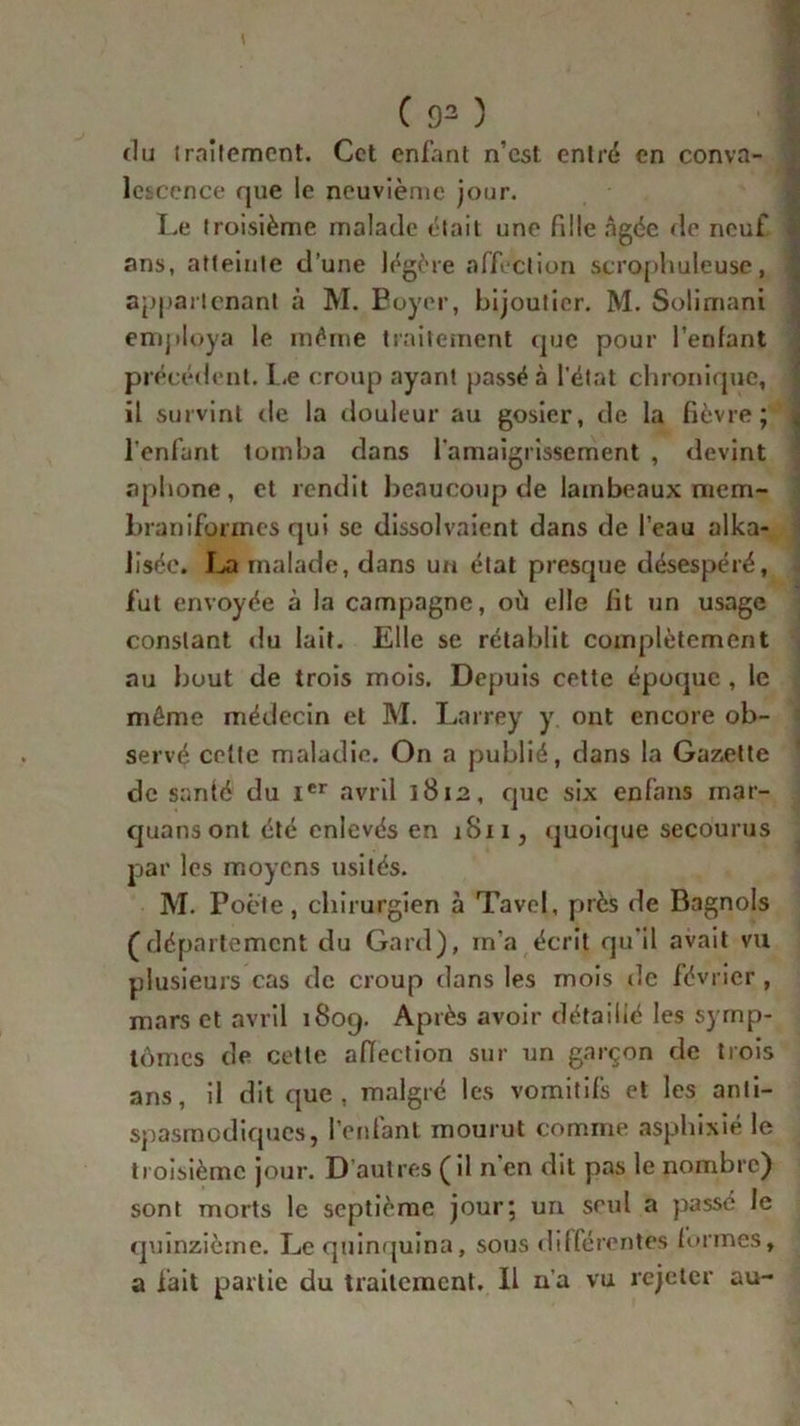 du traitement. Cet enfant n’est entré en conva- lescence que le neuvième jour. Le troisième malade était une fille âgée de neuf ans, atteinte d’une légère «affection scrophuleuse, appartenant à M. Boyer, bijoutier. M. Solimani employa le même traitement que pour l’enfant précédent. Le croup ayant passé à l'état chronique, il survint de la douleur au gosier, de la fièvre; l'enfant tomba dans l'amaigrissement , devint aphone, et rendit beaucoup de lambeaux mem- braniformes qui sc dissolvaient dans de l’eau alka- lisée. La malade, dans un état presque désespéré, fut envoyée à la campagne, où elle fit un usage constant du lait. Elle se rétablit complètement au bout de trois mois. Depuis cette époque , le même médecin et M. Larrey y ont encore ob- servé cette maladie. On a publié, dans la Gazette de santé du Ier avril 1812, que six enfans mar- quans ont été enlevés en 1811, quoique secourus par les moyens usités. M. Poète, chirurgien à Tavel, près de Bagnols (département du Gard), in’a écrit qu'il avait vu plusieurs cas de croup dans les mois de février , mars et avril 180g. Après avoir détaillé les symp- tômes de cette affection sur un garçon de trois ans, il dit que , malgré les vomitifs et les anti- spasmodiques, l’enfant mourut comme asphixié le troisième jour. D’autres (il nen dit pas le nombre) sont morts le septième jour; un seul a passe le quinzième. Le quinquina, sous différentes formes, a fait partie du traitement. Il n’a vu rejeter au-