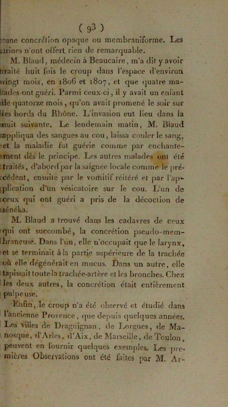 :une concrétion opaque ou membraniforme. Les urines n’ont offert, rien <Je remarquable. M. Blaud, médecin à Beaucaire, m’a dit y avoir Irrai té huit fois le croup dans l’espace d’environ \vingt mois, en 1806 et 1807, et que quatre ma- lades ont guéri. Parmi ceux-ci, il y avait un enlant iide quatorze mois, qu’on avait promené le soir sur lies bords du Rhône. L’invasion eut lieu dans la ;nuit suivante. Le lendemain matin, M. Blaud appliqua des sangues au cou , laissa couler le sang, et la maladie lut guérie comme par enchante- ment dès le principe. Les autres malades uni été traités, d’abord par la saignée locale comme le pré- cédent, ensuite par le vomitif réitéré et par l’ap** iplication d’un vésicatoire sur le cou. L'un de ceux qui ont guéri a pris de la décoction de .sénéka. M. Blaud a trouvé dans les cadavres de ceux qui ont succombé, la concrétion pseudo-mem- !bt •aneuse. Dans l’un, elle n’occupait que le larynx, et se terminait à la partie supérieure de la trachée où elle dégénérait en mucus. Dans un autre, elle tapissait toute la trachée-artère et les bronches. Chez les deux autres, la concrétion était entièrement pulpeuse. 'Enfin, le croup n’a été observé et étudié dans 1 ancienne Provence , que depuis quelques années. Les villes de Draguignan, de Lorgnes, de Ma- nosque, d’Arles, d’Aix, de Marseille, de Toulon , peuvent en fournir quelques exemples. Les pre- mières Observations ont été faites par M. Ar-