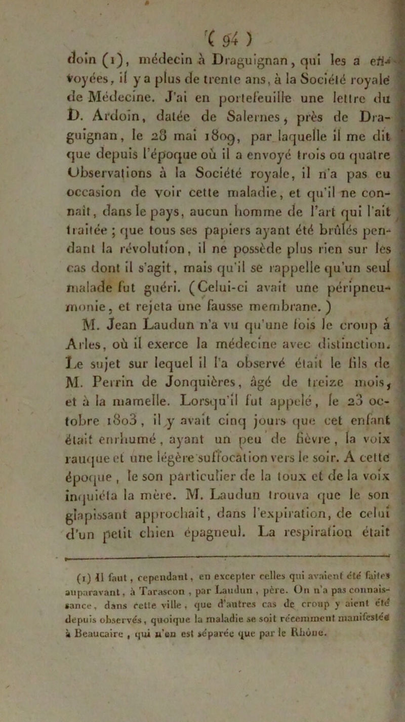 cloin (1), médecin à Draguignan, qui les a efl* S Voyées, il y a plus de trente ans, à la Société royale! de Médecine. J’ai en portefeuille une lettre du I). Ardoin, datée de Salernes, près de Dra- i guignan, le 28 mai 1809, par laquelle il me dit que depuis 1 éporpie où il a envoyé trois ou quatre Ubservations à la Société royale, il n'a pas eu occasion de voir cette maladie, et qu’il ne con- naît, dans le pays, aucun homme de l’art qui l'ait traitée ; que tous ses papiers ayant été brûlés pen- dant la révolution, il ne possède plus rien sur les j cas dont il s’agit, mais qu’il se rappelle qu’un seul malade fut guéri. (Celui-ci avait une péripneu- monie, et rejeta une fausse membrane. ) M. Jean Laudun n’a vu qu’une lois le croup à Arles, où il exerce la médecine avec distinction* Le sujet sur lequel il l’a observé était le fils rie M. Perrin de Jonquièrcs, âgé de treize mois, et à la mamelle. Lorsqu’il fut appelé, le 20 oc- tobre 18o3 , il y avait cinq jours que cet enfant était enrhumé, ayant un peu de fièvre, la voix rauque et une légère suffocation vers le soir. A cette époque , le son particulier de la toux et de la voix inquiéta la mère. M. Laudun trouva que le son glapissant approchait, dans l’expiration, de celui d’un petit chien épagneul. La respiration était (x) tl faut , répondant, en excepter celles qui avaient e'té faite* auparavant, à Tarascon , par Laudun , père. On n’a pas connais- sance, dans cette ville, que d’autres cas de croup y aient été depuis observés, quoique la maladie se soit récemment manifester à Beaucaire , qui u’en est séparée que par le Rhùue.