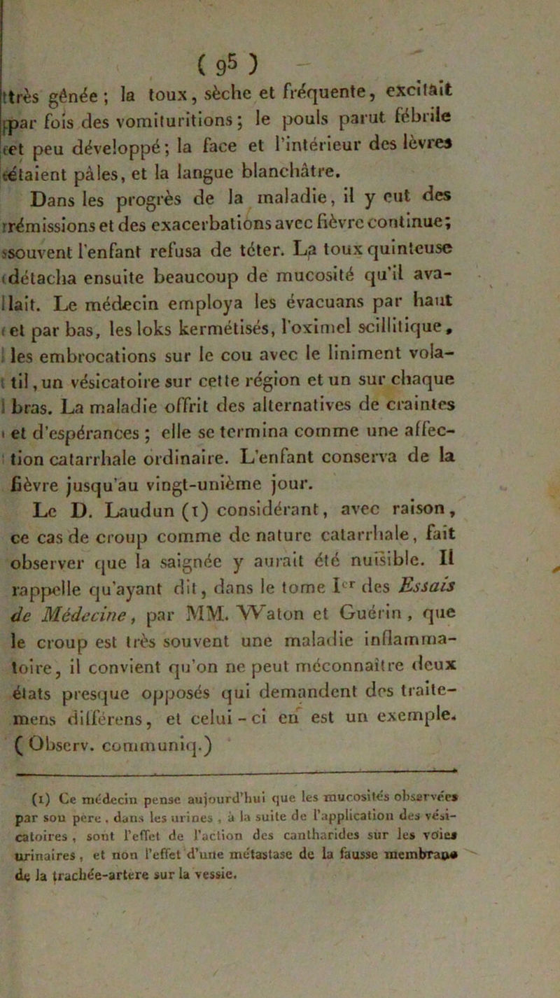 tirés gênée ; la toux, sèche et fréquente, excitait ipar fois des vomituritions ; le pouls parut fébnle <et peu développé; la face et l’intérieur des lèvres tétaient pâles, et la langue blanchâtre. Dans les progrès de la maladie, il y eut des frémissions et des exacerbations avec fièvre continue; >souvent l'enfant refusa de téter. La toux quinteuse idétacha ensuite beaucoup de mucosité qu’il ava- 1 lait. Le médecin employa les évacuans par haut r et par bas, les loks kermétisés, l’oximel scillitique, les embrocations sur le cou avec le Uniment vola- til , un vésicatoire sur cette région et un sur chaque ! bras. La maladie offrit des alternatives de craintes • et d’espérances ; elle se termina comme une affec- tion catarrhale ordinaire. L’enfant conserva de la fièvre jusqu’au vingt-unièrne jour. Le D. Laudun (t) considérant, avec raison, ce cas de croup comme dénature catarrhale, fait observer cjue la saignée y aurait été nuisible. Il rappelle qu’ayant dit, dans le tome Ier des Essais de Médecine, par MM. Watoii et Guérin, que le croup est très souvent une maladie inflamma- toire, il convient qu’on ne peut méconnaître deux états presque opposés qui demandent des traite- mens dilférens, et celui-ci en est un exemple. ( Observ. communiq.) (i) Ce médecin pense aujourd’hui que les mucosités observée* par sou pere , dans les urines , à la suite de l’application des vési- catoires , sont l’effet de l’action des cantharides sur les voie* urinaires, et non l’effet d’une métastase de la fausse membran# de la traebée-artere sur la vessie.