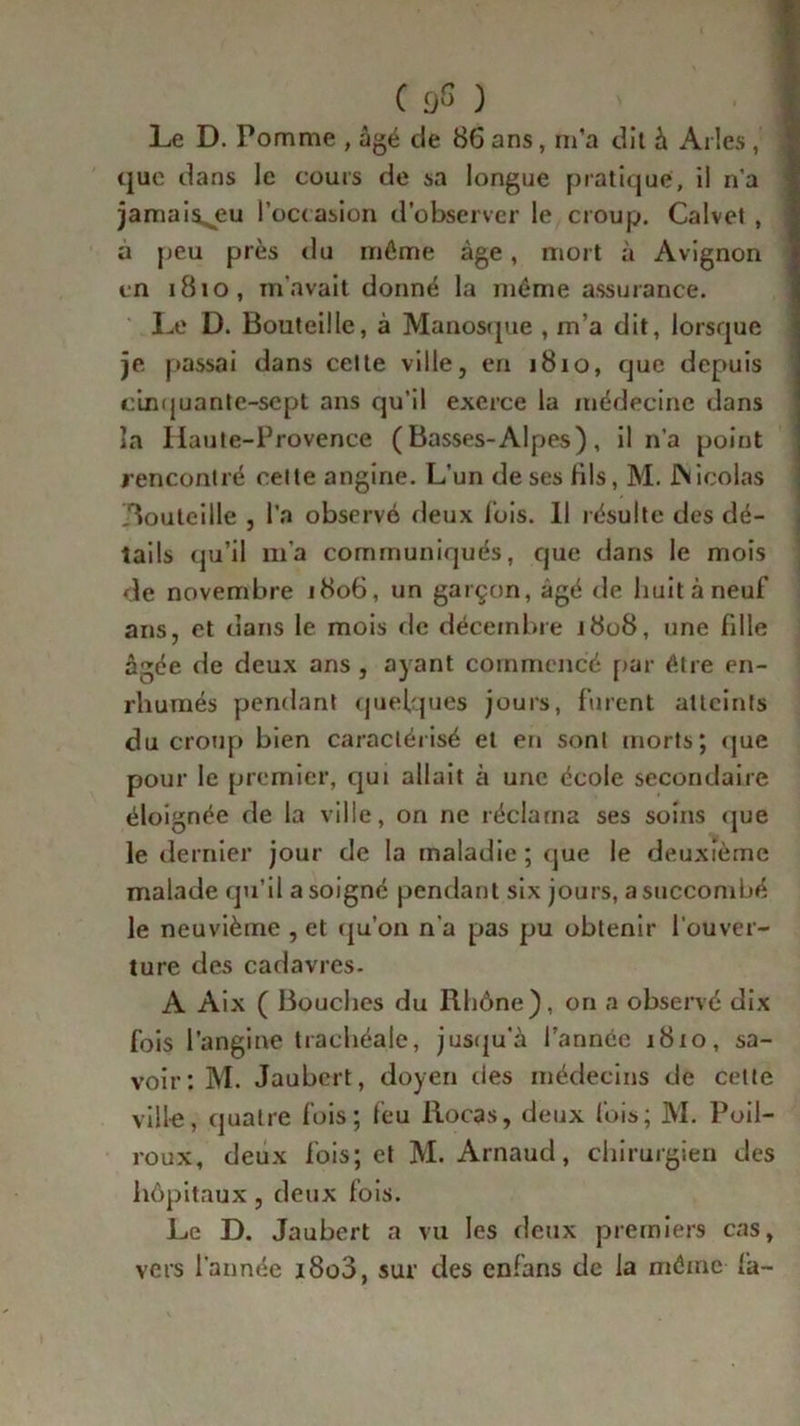 Le D. Pomme , âgé de 86 ans, m’a dit à Arles , que dans le cours de sa longue pratiqué, il n'a jamais^eu l’occasion d’observer le croup, Calvet , a peu près du môme âge, mort à Avignon en 1810, m'avait donné la môme assurance. Le D. Bouteille, à Manosque , m’a dit, lorsque je passai dans celte ville, en 1810, que depuis cinquante-sept ans qu’il exerce la médecine dans la Iiaute-Provence ( Basses-Alpes) , il n’a point rencontré celte angine. L’un de ses fils, M. JNicolas Aouteille , l’a observé deux lois. Il résulte des dé- tails qu’il m’a communiqués, que dans le mois de novembre 1806, un garçon, âgé de huit à neuf ans, et dans le mois de décembre 1808, une fille âgée de deux ans , ayant commencé par être en- rhumés pendant quelques jours, furent atteints du croup bien caractérisé et en sont morts; que pour le premier, qui allait à une école secondaire éloignée de la ville, on ne réclama ses soins que le dernier jour de la maladie ; que le deuxième malade qu’il a soigné pendant six jours, a succombé le neuvième , et qu’on n’a pas pu obtenir l’ouver- ture des cadavres. A Aix ( Bouches du Rhône), on a observé dix fois l’angine trachéale, jusqu’à l’année 1810, sa- voir : M. Jaubcrt, doyen des médecins de cette vill-e, quatre fois; feu Rocas, deux fois; M. Poil- roux, deux fois; et M. Arnaud, chirurgien des hôpitaux, deux fois. Le D. Jaubcrt a vu les deux premiers cas, vers l’année 1800, sur des enfans de la môme fa-