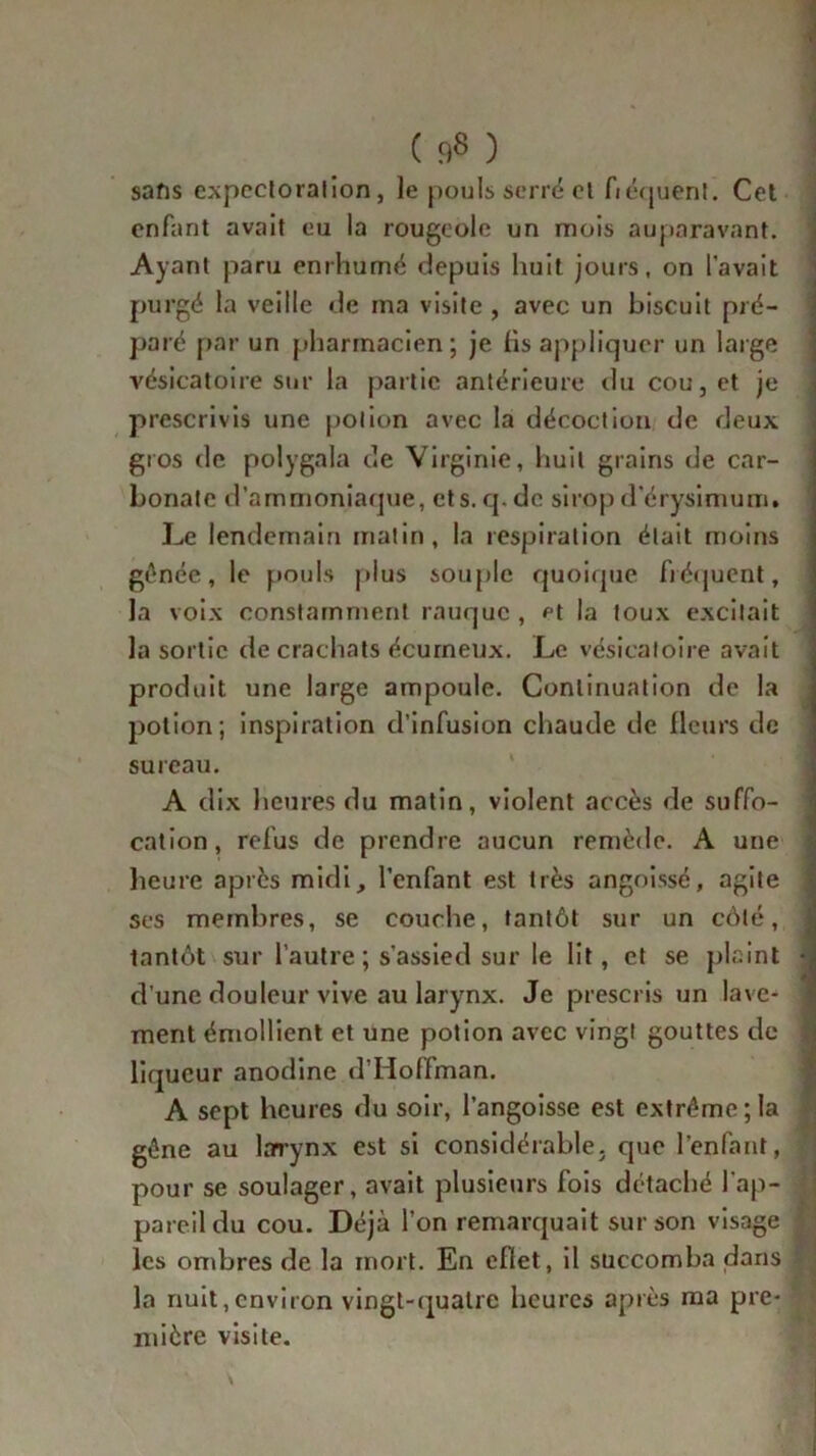 sans expectoration, le pouls serré et fréquent. Cet enfant avait eu la rougeole un mois auparavant. Ayant paru enrhumé depuis huit jours, on l'avait purgé la veille de ma visite , avec un biscuit pré- paré par un pharmacien ; je fis appliquer un large vésicatoire sur la partie antérieure du cou, et je prescrivis une potion avec la décoction de deux gros de polygala de Virginie, huit grains de car- bonate d’ammoniaque, ets.cj.de sirop d’érysimum. Le lendemain matin, la respiration était moins génée, le pouls plus souple quoique fréquent, la voix constamment rauque , et la toux excitait la sortie de crachats écurneux. Le vésicatoire avait produit une large ampoule. Continuation de la potion; inspiration d’infusion chaude de fleurs de sureau. A dix heures du matin, violent accès de suffo- cation, refus de prendre aucun remède. A une heure ajarès midi, l’enfant est très angoissé, agite ses membres, se couche, tantôt sur un côté, ! tantôt sur l’autre ; s’assied sur le lit, et se plaint 4 d’une douleur vive au larynx. Je prescris un lave- ment émollient et une potion avec vingt gouttes de liqueur anodine d’Hoffman. A sept heures du soir, l’angoisse est extrême; la gêne au larrynx est si considérable, que l’enfant, pour se soulager, avait plusieurs fois détaché l’ap- pareil du cou. Déjà l’on remarquait sur son visage j les ombres de la mort. En eflet, il succomba dans ~ la nuit, environ vingt-quatre heures après ma pre- mière visite.