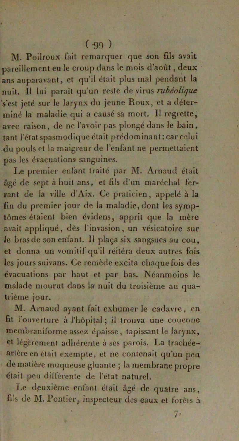 ( -99 ) M. Poilroux fait remarquer que son fils avait pareillement eu le croup dans le mois d’aout, deux ans auparavant, et qu’il était plus mal pendant la nuit. Il lui paraît qu’un reste de virus rubéolique s'est jeté sur le larynx du jeune Roux, et a déter- miné la maladie qui a causé sa mort. Il regrette, avec raison, de ne l’avoir pas plongé dans le bain, tant l'état spasmodique était prédominant : car celui du pouls et la maigreur de l’enfant ne permettaient pas les évacuations- sanguines. Le premier enfant traité par M. Arnaud était âgé de sept à huit ans, et {ils d'un maréchal fer- rant de la ville d’Aix. Ce praticien, appelé à la fin du premier jour de la maladie, dont les symp- tômes étaient bien évidens, apprit que la mère avait appliqué, dès l'invasion, un vésicatoire sur le brasde son enfant. Il plaça six sangsues au cou, et donna un vomitif qu'il réitéra deux autres fois les jours suivans. Ce remède excita chaque fois des évacuations par haut et par bas. Néanmoins le malade mourut dans la nuit du troisième au qua- trième jour. M. Arnaud ayant fait exhumer le cadavre, en fit l'ouverture à l’hôpital ; il trouva une couenne membraniforme assez épaisse, tapissant le larynx, et légèrement adhérente à ses parois. La trachée- artère en était exemple, et ne contenait qu'un peu de matière muqueuse gluante ; la membrane propre était peu différente de l’état naturel. Le deuxième enfant était âgé de quatre ans, fi's de M. Ponticr, inspecteur des eaux et forêts à 7*