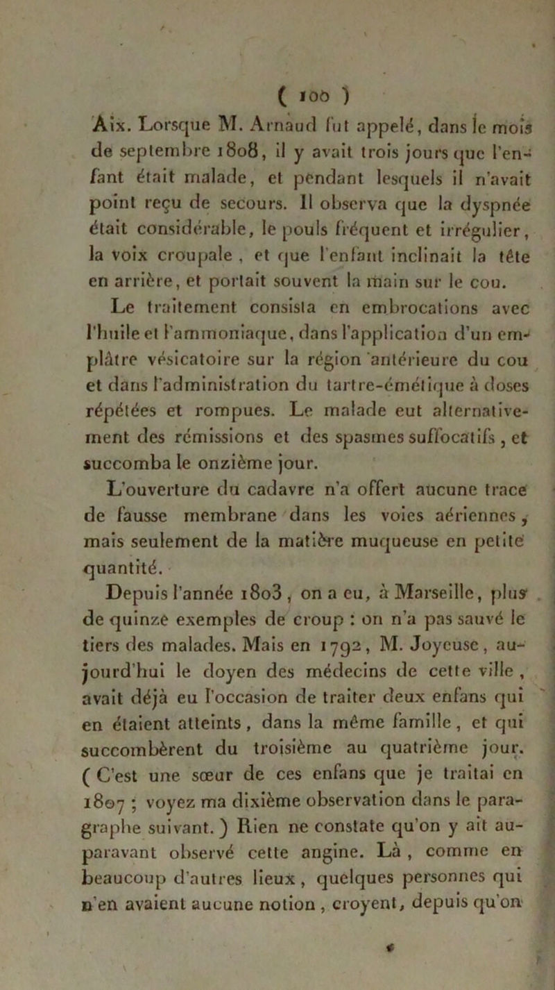 Àix. Lorsque M. Arnaud lut appelé, dans je mois de septembre 1808, il y avait trois jours que l’en- fant était malade, et pendant lesquels il n’avait point reçu de secours. Il observa que la dyspnée était considérable, le pouls fréquent et irrégulier, la voix croupale , et que l’enfant inclinait la tête en arrière, et portait souvent la main sur le cou. Le traitement consista en embrocations avec l’huile et l’ammoniaque, dans l’application d’un em- plâtre vésicatoire sur la région antérieure du cou et dans l'administration du tartre-émétique à doses répétées et rompues. Le malade eut alternative- ment des rémissions et des spasmes suffocatifs , et succomba le onzième jour. L’ouverture du cadavre n’a offert aucune trace de fausse membrane dans les voies aériennes, mais seulement de la matière muqueuse en petite quantité. Depuis l’année i8o3 , on a eu, à Marseille, plus de quinze exemples de croup : on n’a pas sauvé le tiers des malades. Mais en 1792, M. Joyeuse, au- jourd’hui le doyen des médecins de cette ville , avait déjà eu l’occasion de traiter deux enfans qui en étaient atteints, dans la même famille, et qui succombèrent du troisième au quatrième jour. ( C’est une sœur de ces enfans que je traitai en 1807 ; voyez ma dixième observation dans le para- graphe suivant.) Rien ne constate qu’on y ait au- paravant observé cette angine. Là , comme en beaucoup d’autres lieux , quelques personnes qui n'en avaient aucune notion , croyent, depuis qu’on