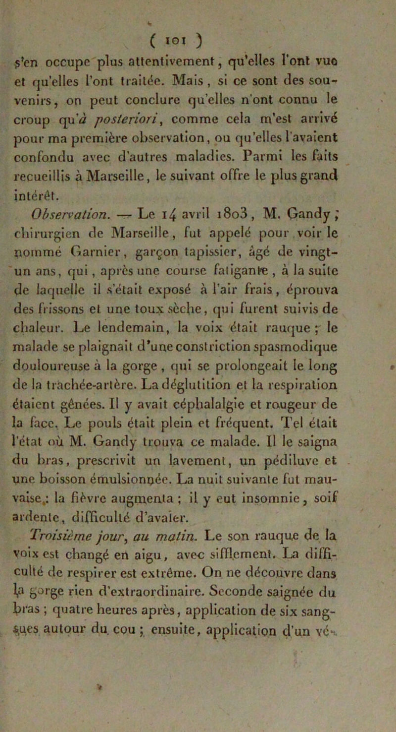 ( ) s’en occupe plus attentivement, qu’elles l'ont vue et quelles l’ont traitée. Mais , si ce sont des sou- venirs, on peut conclure quelles n’ont connu le croup qu’d posteriori, comme cela m’est arrivé pour ma première observation, ou qu’elles l'avaient confondu avec d’autres maladies. Parmi les faits recueillis à Marseille, le suivant offre le plus grand intérêt. Observation. — Le 14 avril i8o3, M. Gandy ; chirurgien de Marseille, fut appelé pour voirie nommé Garnier, garçon tapissier, âgé de vingt- un ans, qui, après une course fatigante , à la suite de laquelle il s était exposé à l’air frais, éprouva des frissons et une toux sèche, qui furent suivis de chaleur. Le lendemain, la voix était rauque; le malade se plaignait d’une constriction spasmodique douloureuse à la gorge , qui se prolongeait le long de la trachée-artère. La déglutition et la respiration étaient gênées. Il y avait céphalalgie et rougeur de la face. Le pouls était plein et fréquent. Tel était l’état où M. Gandy trouva ce malade. Il le saigna du bras, prescrivit un lavement, un pédiluve et une boisson émulsionnée. La nuit suivante fut mau- vaise,: la fièvre augmenta ; il y eut insomnie, soif ardente, difficulté d’avaler. Troisième jour, au matin. Le son rauque de la voix est changé en aigu, avec sifflement. La diffi- culté de respirer est extrême. On ne découvre dans fa bJ,’ëe rien d’extraordinaire. Seconde saignée du bras ; quatre heures après, application de six sang- les autour du cou ; ensuite, application d’un vé^. V