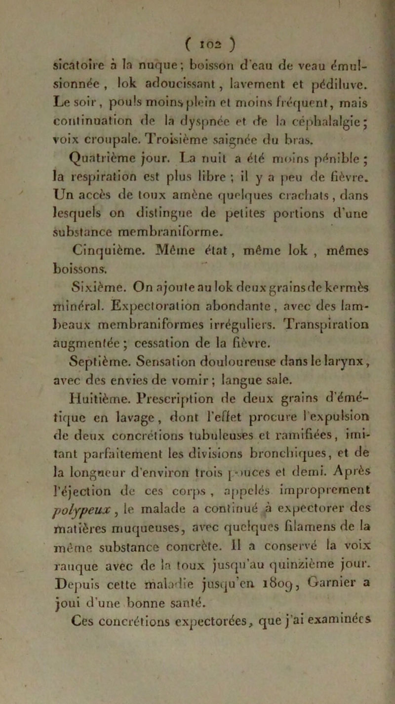 ( *02 ) sicatoire à la nuque; boisson d'eau de veau émul- sionnée , lok adoucissant , lavement et pédiluve. Le soir, pouls moins plein et moins fréquent, mais continuation de la dyspnée et de la céphalalgie; voix croupalc. Troisième saignée du bras. Quatrième jour. La nuit a été moins pénible; la respiration est plus libre ; il y a peu de fièvre. Un accès de toux amène quelques crachats, dans lesquels on distingue de petites portions d’une substance membraniforme. Cinquième. Môme état, même lok , mêmes boissons. Sixième. On ajoute nu lok deux grainsde kermès minéral. Expectoration abondante, avec des lam- beaux membraniformes irréguliers. Transpiration augmentée ; cessation de la fièvre. Septième. Sensation douloureuse dans le larynx, avec des envies de vomir; langue sale. Huitième. Prescription de deux grains d’émé- tique en lavage, dont l’effet procure lexpulsion rie deux concrétions tubuleuses et ramifiées, imi- tant parfaitement les divisions bronchiques, et de la longueur d’environ trois j-mees et demi. Après l’éjection de ces corps , appelés improprement polypeux, le malade a continué à expectorer des matières muqueuses, avec quelques filamens de la même substance concrète. Il a conservé la voix rauque avec de la toux jusqu’au quinzième jour. D epuis cette maladie jusqu’en i8oq, Garnier a joui d’une bonne santé. Ces concrétions expectorées» que j'ai examinées