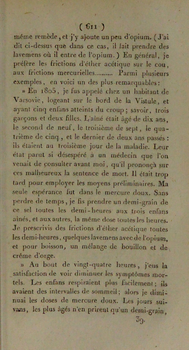 (Cn ) même remède j et j’y ajoute un peu d’opium. (J’ai dit ci-dessus que dans ce cas, il fait prendre des lavemens où il entre de l’opium.) En général, je préfère les frictions d’éther acétique sur le cou, aux frictions mercurielles..... Parmi plusieurs exemples, en voici un des plus remarquables: » En i8o5, je fus appelé chez un habitant de Varsovie, logeant sur le bord de la Vistule, et ayant cinq enfans atteints du croup; savoir, trois garçons et deux filles. I/ainé était âgé de dix ans, le second de neuf, le troisième de sept, le qua- trième de cinq , et le dernier de deux ans passés : ils étaient au troisième jour de la maladie. Leur état parut si désespéré à un médecin que l’on venait de consulter avant moi, qu’il prononça sur ces malheureux la sentence de mort. 11 était trop tard pour employer les moyens préliminaires. Ma seule espérance fut dans le mercure doux. Sans perdre de temps, je fis prendre un demi-grain de ce sel toutes les demi-heures aux trois enfans aînés, et aux autres, la même dose toutes les heures. Je prescrivis des frictions d’éther acétique toutes les demi-heures, quelques lavemens avec de l’opium, et pour boisson, un mélange de bouillon et de crème d’orge. » Au bout de vingt-quatre heures, j’eus la satisfaction de voir diminuer les symptômes mor- tels. Les enfans respiraient plus facilement; ils avaient des intervalles de sommeil; alors je dimi- nuai les doses de mercure doux. Les jours sui- vais, les plus âgés n’en prirent qu’un demi-grain 39.