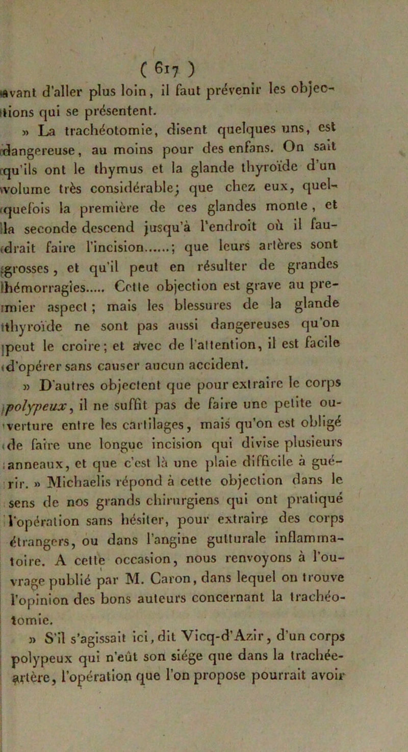■Avant d’aller plus loin, il faut prévenir les objec- tions qui se présentent. » La trachéotomie, disent, quelques uns, est (dangereuse, au moins pour des enfans. On sait rqu’ils ont le thymus et la glande thyroïde d’un wolume très considérable; que chez eux, quel- quefois la première de ces glandes monte, et la seconde descend jusqu’à l'endroit où il fau- idrait faire l’incision ; que leurs artères sont ^grosses, et qu’il peut en résulter de grandes (hémorragies Cette objection est grave au pre- mier aspect ; mais les blessures de la glande tthyroïde ne sont pas aussi dangereuses qu’on ipeut le croire; et a'vec de l’attention, il est facile «d’opérer sans causer aucun accident. » D'autres objectent que pour extraire le corps ipolypeux, il ne suffit pas de faire une petite ou- verture entre les cartilages, mais qu’on est obligé de faire une longue incision qui divise plusieurs anneaux, et que c’est là une plaie difficile à gué- rir. » Michaelis répond à cette objection dans le sens de nos grands chirurgiens qui ont pratiqué l'opération sans hésiter, pour extraire des corps étrangers, ou dans l’angine gutturale inflamma- toire. A cette occasion, nous renvoyons à l’ou- vrage publié par M. Caron, dans lequel on trouve l’opinion des bons auteurs concernant la trachéo- tomie. j) S’il s’agissait ici, dit Vicq-d’Azir, d’un corps polypeux qui n’eût son siégé que dans la trachée- ^utère, l’opération que l’on propose pourrait avoir