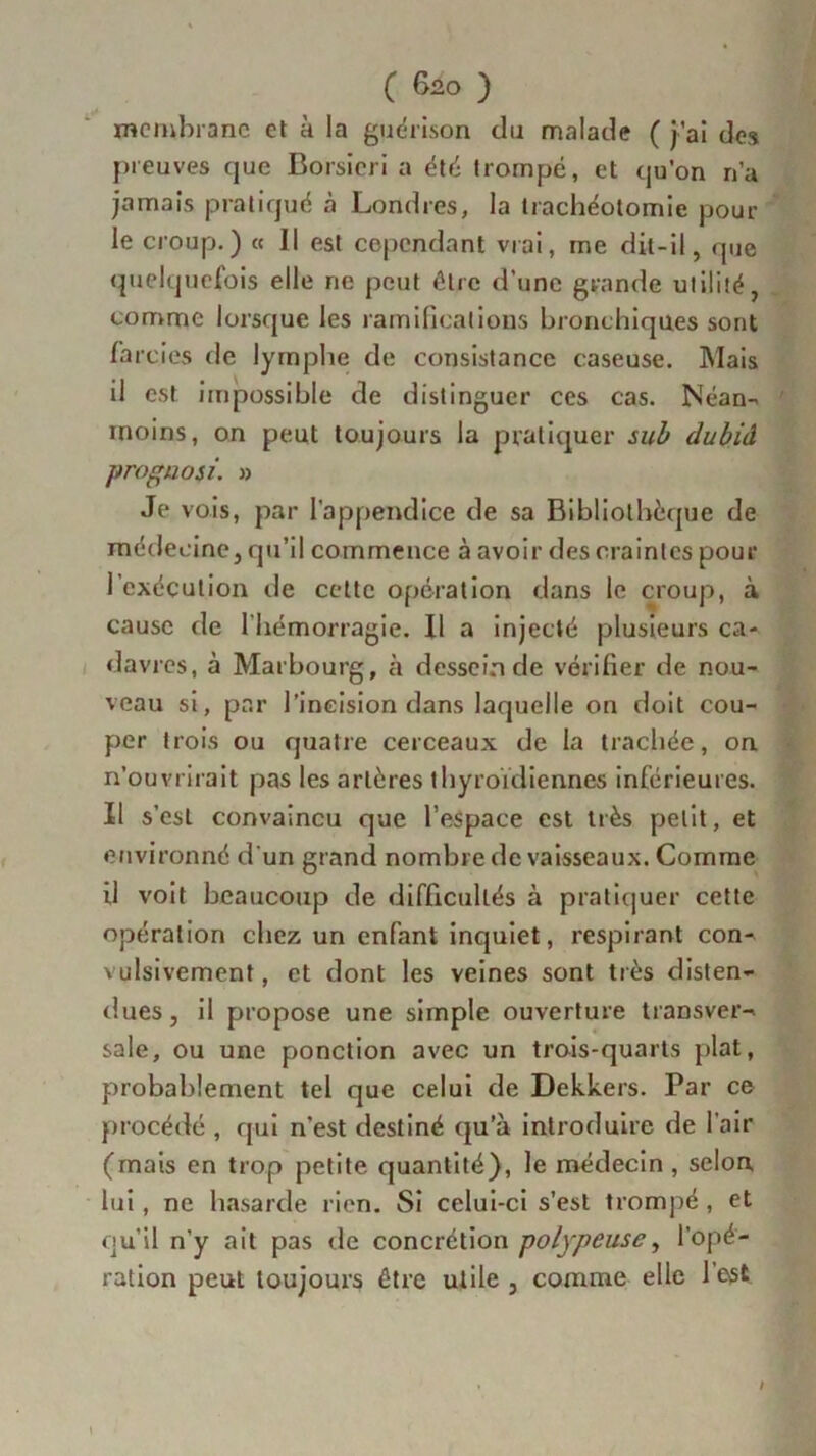 membrane et à la guérison du malade ( j’ai des preuves que Borsieri a été trompé, et qu’on n’a jamais pratiqué à Londres, la trachéotomie pour le croup.) « Il est cependant vrai, me dit-il, que quelquefois elle ne peut être d’une grande utilité, comme lorsque les ramifications bronchiques sont farcies de lymphe de consistance caseuse. Mais il est impossible de distinguer ces cas. Néan- moins, on peut toujours la pratiquer sub dubid proguosi. » Je vois, par l'appendice de sa Bibliothèque de médecine, qu’il commence à avoir des craintes pour l’exécution de cette opération dans le croup, à cause rie l'hémorragie. Il a injecté plusieurs ca- davres, à Mar bourg, à desscinde vérifier de nou- veau si, par l’incision dans laquelle on doit cou- per trois ou quatre cerceaux de la trachée, on n’ouvrirait pas les artères thyroïdiennes inférieures. Il s’est convaincu que l’espace est très petit, et environné d'un grand nombre de vaisseaux. Comme il voit beaucoup de difficultés à pratiquer cette opération chez un enfant inquiet, respirant con- vulsivement , et dont les veines sont très disten- dues, il propose une simple ouverture transver- sale, ou une ponction avec un trois-quarts plat, probablement tel que celui de Dekkers. Par ce procédé , qui n’est destiné qu’à introduire de l'air (mais en trop petite quantité), le médecin, selon, lui, ne hasarde rien. Si celui-ci s’est trompé , et qu’il n’y ait pas de concrétion polypeuse, l’opé- ration peut toujours être utile , comme elle l’est