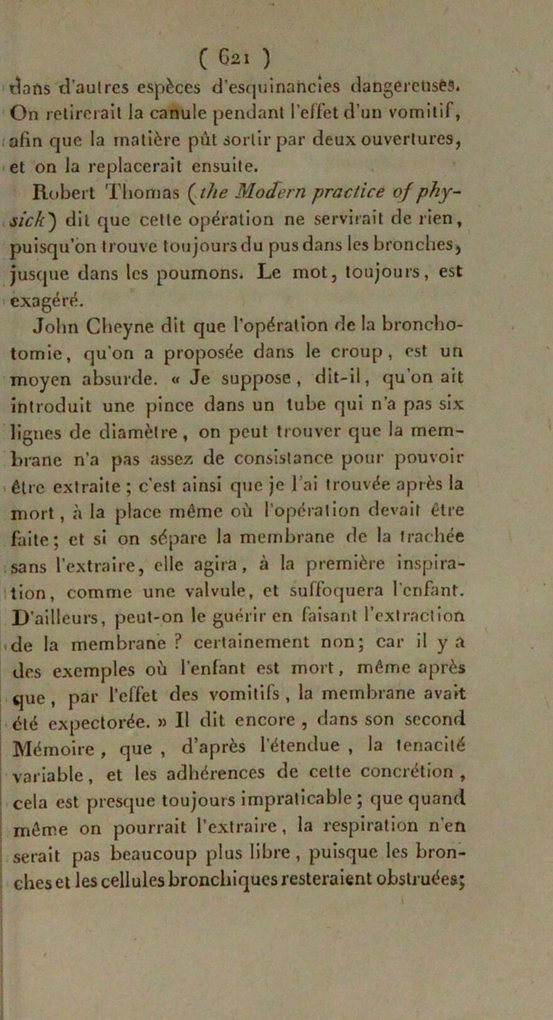dans d'autres espèces d’esquinancîes dangereuses. On relirerail la canule pendant l'effet d’un vomitif, afin que la matière pût sortir par deux ouvertures, et on la replacerait ensuite. Robert Thomas ( lhe Modem practice of phy- sich') dit que cette opération ne servirait de rien, puisqu’on trouve toujours du pus dans les bronches, jusque dans les poumons. Le mot, toujours, est exagéré. John Cheyne dit que l’opération de la broncho- tomie, qu’on a proposée dans le croup, est un moyen absurde. « Je suppose, dit-il, qu’on ait introduit une pince dans un tube qui n’a pas six lignes de diamètre , on peut trouver que la mem- brane n’a pas assez de consistance pour pouvoir être extraite ; c’est ainsi que je l’ai trouvée après la mort, à la place même où l’opération devait être faite; et si on sépare la membrane de la trachée sans l’extraire, elle agira, à la première inspira- tion, comme une valvule, et suffoquera l’enfant. D 'ailleurs, peut-on le guérir en faisant l’extraction de la membrane ? certainement non; car il y a des exemples où l’enfant est mort, même après que , par l’effet des vomitifs , la membrane avait été expectorée. » Il dit encore , dans son second Mémoire , que , d’après l’étendue , la ténacité variable, et les adhérences de cette concrétion , cela est presque toujours impraticable ; que quand même on pourrait l’extraire, la respiration n’en serait pas beaucoup plus libre , puisque les bron- ches et les cellules bronchiques resteraient obstruées;