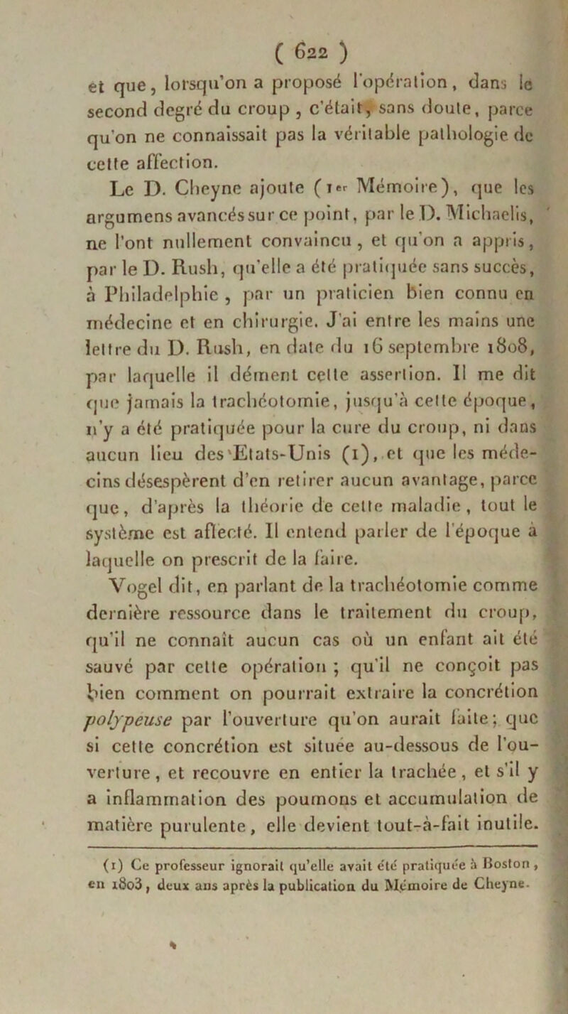 et que, lorsqu’on a proposé l'opération, dans le second degré du croup , c’était /sans doute, parce qu'on ne connaissait pas la véritable pathologie de cette affection. Le D. Cheyne ajoute (i*r Mémoire), que les argumens avancés sur ce point, par le D. Michaeüs, ne l’ont nullement convaincu, et qu’on a appris, par le I). Rush, qu'elle a été pratiquée sans succès, à Philadelphie , par un praticien bien connu en médecine et en chirurgie. J'ai entre les mains une lettre du D. Rush, en date du 16 septembre 1808, par laquelle il dément celte assertion. Il me dit que jamais la trachéotomie, jusqu’à cette époque, 11’y a été pratiquée pour la cure du croup, ni dans aucun lieu des'Etats-Unis (1), et que les méde- cins désespèrent d’en retirer aucun avantage, parce que, d’après la théorie de celte maladie, tout le système est aflecté. Il entend parler de l’époque a laquelle on prescrit de la taire. Vogel dit, en parlant de la trachéotomie comme dernière ressource dans le traitement du croup, qu'il ne connaît aucun cas où un enfant ait été sauvé par cette opération ; qu’il ne conçoit pas bien comment on pourrait extraire la concrétion polypeuse par l’ouverture qu’on aurait laite; que si cette concrétion est située au-dessous de l'ou- verture, et recouvre en entier la trachée, et s’il y a inflammation des poumons et accumulation de matière purulente, elle devient tout-à-fait inutile. (1) Ce professeur ignorait (ju’elle avait etc pratiquée à Boston , en i8o3 , deux ans après la publication du Mémoire de Cheyne.