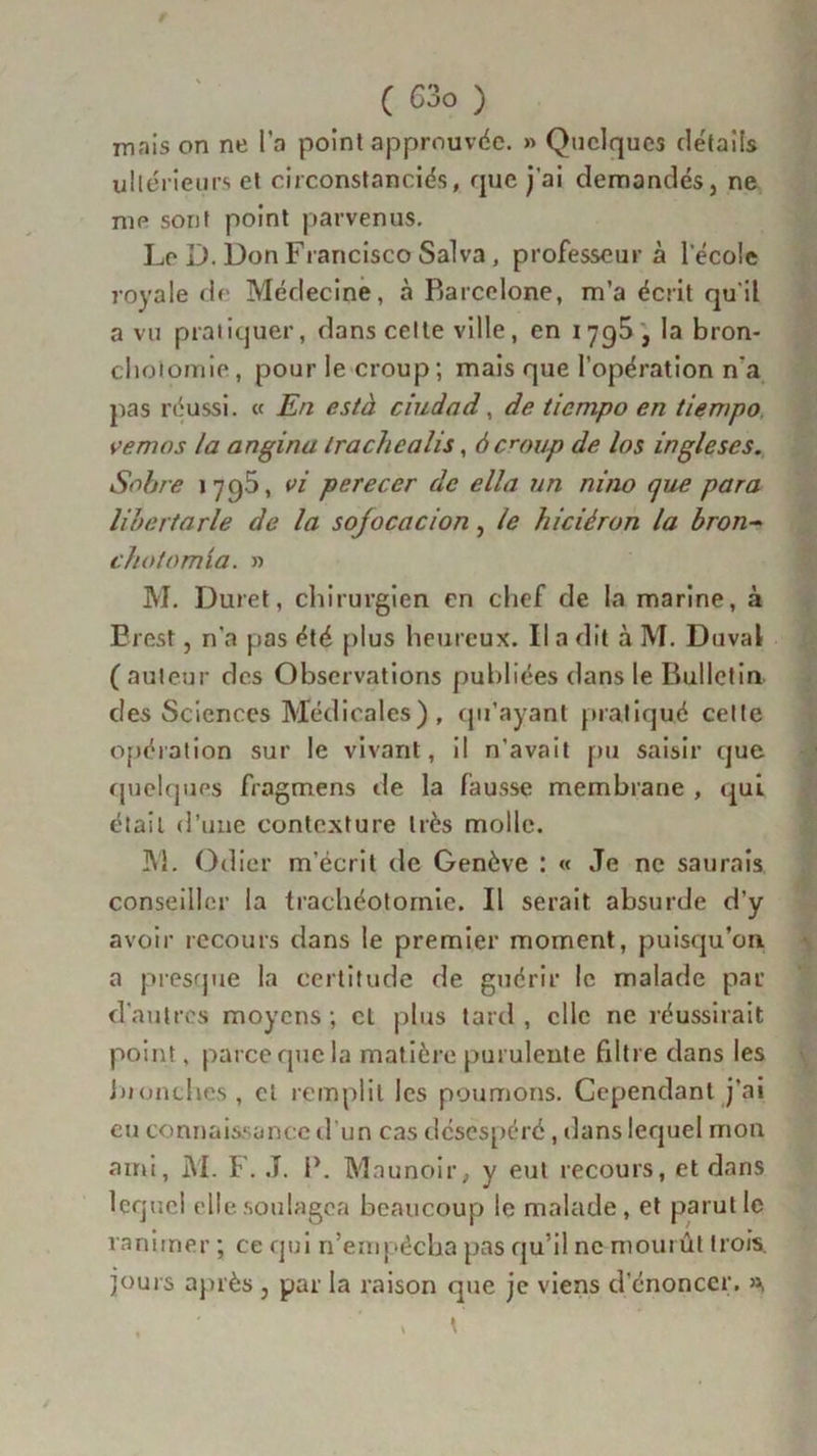 ( G3o ) inais on ne l’a point approuvée. » Quelques détails ultérieurs et circonstanciés, que j'ai demandés} ne me sont point parvenus. Le D. Don Francisco Sa! va , professeur à lecole loyale de Médecine, à Barcelone, m’a écrit qu'il a vu pratiquer, dans celte ville, en 1795 , la bron- chotomie , pour le croup ; mais que l’opération n'a pas réussi. « En està ciudad, de tiempo en tiempo vemos la angina irachealis, à croup de los ingleses. Sobre 1795, vi perecer de ella un ni no que para libertarle de la sojocacion, le hiciéron la bron- cha tamia. » M. Duret, chirurgien en chef de la marine, à Brest, n'a pas été plus heureux. Il a dit à M. Duval ( auteur des Observations publiées dans le Bulletin des Sciences Médicales) , qu’ayant pratiqué cette opération sur le vivant, il n’avait pu saisir que quelques fragmens île la fausse membrane , qui était d’une contexture très molle. M. Odier m’écrit de Genève : « Je ne saurais conseiller la trachéotomie. Il serait absurde d’y avoir recours dans le premier moment, puisqu’on a presque la certitude de guérir le malade par d'autres moyens; et plus tard, elle ne réussirait point, parce que la matière purulente filtre dans les bronches, et remplit les poumons. Cependant j’ai eu connaissance d’un cas désespéré, dans lequel mon ami, M. F. .T. P. Mau noir, y eut recours, et dans lequel elle soulagea beaucoup le malade , et parut le ranimer ; ce qui n’empécha pas qu’il ne mourût trois, jours après , par la raison que je viens d’énoncer. »,